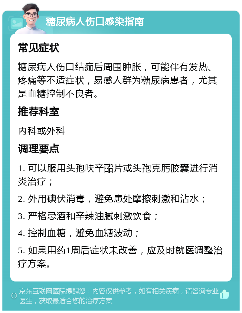 糖尿病人伤口感染指南 常见症状 糖尿病人伤口结痂后周围肿胀，可能伴有发热、疼痛等不适症状，易感人群为糖尿病患者，尤其是血糖控制不良者。 推荐科室 内科或外科 调理要点 1. 可以服用头孢呋辛酯片或头孢克肟胶囊进行消炎治疗； 2. 外用碘伏消毒，避免患处摩擦刺激和沾水； 3. 严格忌酒和辛辣油腻刺激饮食； 4. 控制血糖，避免血糖波动； 5. 如果用药1周后症状未改善，应及时就医调整治疗方案。