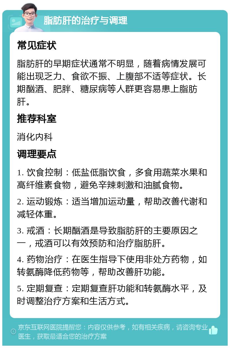 脂肪肝的治疗与调理 常见症状 脂肪肝的早期症状通常不明显，随着病情发展可能出现乏力、食欲不振、上腹部不适等症状。长期酗酒、肥胖、糖尿病等人群更容易患上脂肪肝。 推荐科室 消化内科 调理要点 1. 饮食控制：低盐低脂饮食，多食用蔬菜水果和高纤维素食物，避免辛辣刺激和油腻食物。 2. 运动锻炼：适当增加运动量，帮助改善代谢和减轻体重。 3. 戒酒：长期酗酒是导致脂肪肝的主要原因之一，戒酒可以有效预防和治疗脂肪肝。 4. 药物治疗：在医生指导下使用非处方药物，如转氨酶降低药物等，帮助改善肝功能。 5. 定期复查：定期复查肝功能和转氨酶水平，及时调整治疗方案和生活方式。