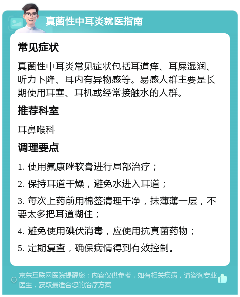 真菌性中耳炎就医指南 常见症状 真菌性中耳炎常见症状包括耳道痒、耳屎湿润、听力下降、耳内有异物感等。易感人群主要是长期使用耳塞、耳机或经常接触水的人群。 推荐科室 耳鼻喉科 调理要点 1. 使用氟康唑软膏进行局部治疗； 2. 保持耳道干燥，避免水进入耳道； 3. 每次上药前用棉签清理干净，抹薄薄一层，不要太多把耳道糊住； 4. 避免使用碘伏消毒，应使用抗真菌药物； 5. 定期复查，确保病情得到有效控制。