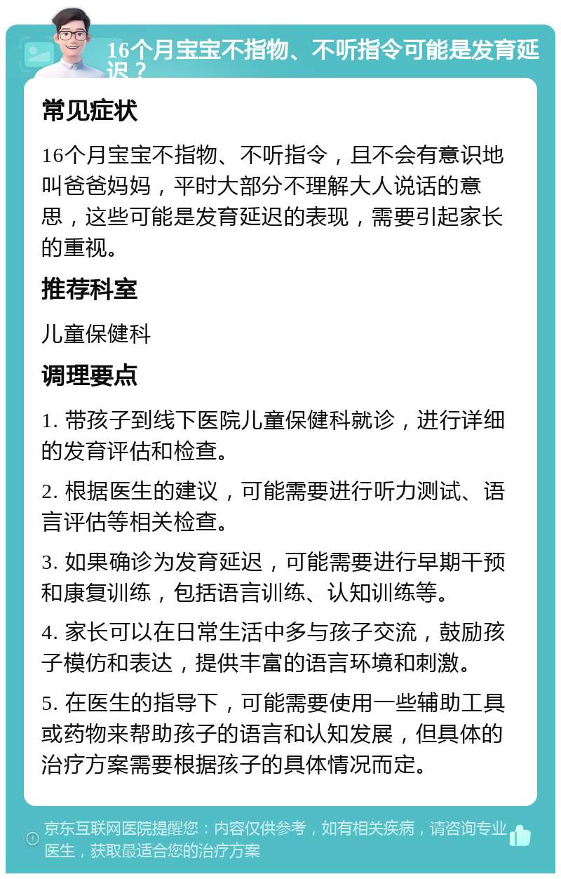 16个月宝宝不指物、不听指令可能是发育延迟？ 常见症状 16个月宝宝不指物、不听指令，且不会有意识地叫爸爸妈妈，平时大部分不理解大人说话的意思，这些可能是发育延迟的表现，需要引起家长的重视。 推荐科室 儿童保健科 调理要点 1. 带孩子到线下医院儿童保健科就诊，进行详细的发育评估和检查。 2. 根据医生的建议，可能需要进行听力测试、语言评估等相关检查。 3. 如果确诊为发育延迟，可能需要进行早期干预和康复训练，包括语言训练、认知训练等。 4. 家长可以在日常生活中多与孩子交流，鼓励孩子模仿和表达，提供丰富的语言环境和刺激。 5. 在医生的指导下，可能需要使用一些辅助工具或药物来帮助孩子的语言和认知发展，但具体的治疗方案需要根据孩子的具体情况而定。