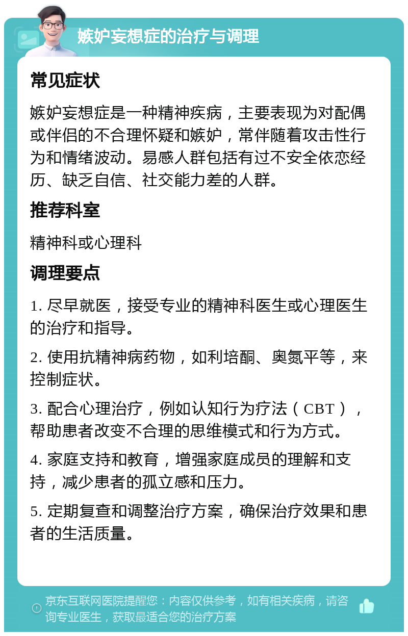 嫉妒妄想症的治疗与调理 常见症状 嫉妒妄想症是一种精神疾病，主要表现为对配偶或伴侣的不合理怀疑和嫉妒，常伴随着攻击性行为和情绪波动。易感人群包括有过不安全依恋经历、缺乏自信、社交能力差的人群。 推荐科室 精神科或心理科 调理要点 1. 尽早就医，接受专业的精神科医生或心理医生的治疗和指导。 2. 使用抗精神病药物，如利培酮、奥氮平等，来控制症状。 3. 配合心理治疗，例如认知行为疗法（CBT），帮助患者改变不合理的思维模式和行为方式。 4. 家庭支持和教育，增强家庭成员的理解和支持，减少患者的孤立感和压力。 5. 定期复查和调整治疗方案，确保治疗效果和患者的生活质量。