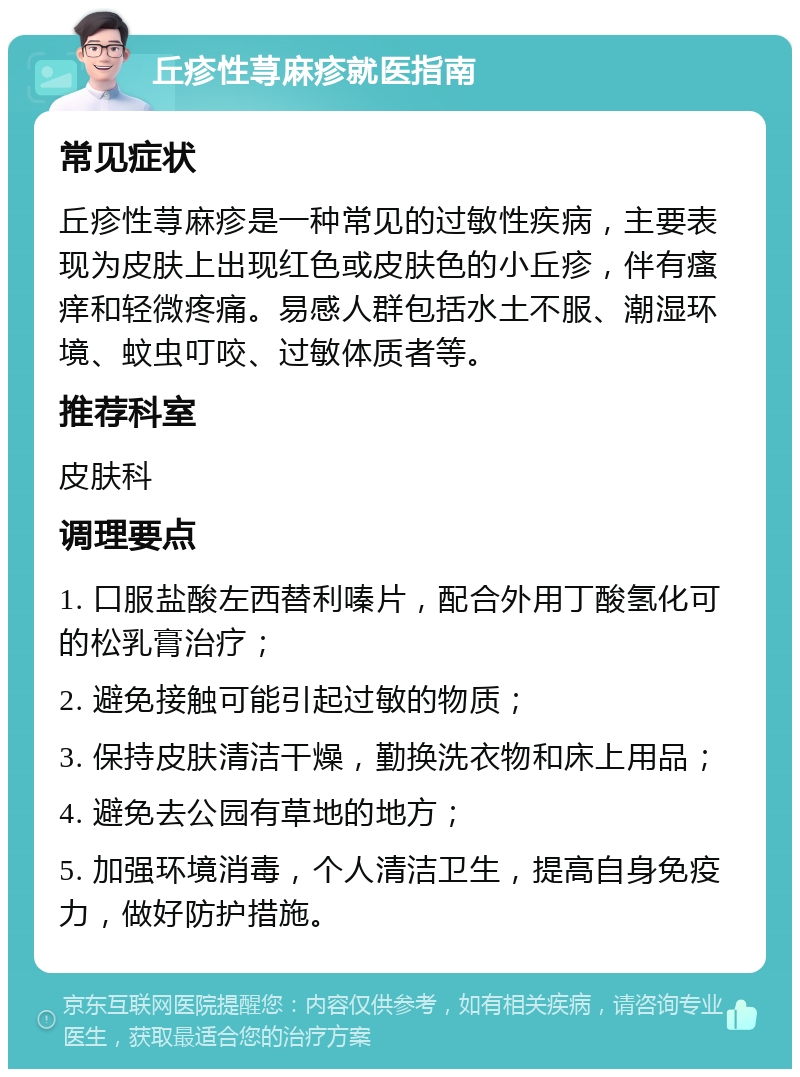 丘疹性荨麻疹就医指南 常见症状 丘疹性荨麻疹是一种常见的过敏性疾病，主要表现为皮肤上出现红色或皮肤色的小丘疹，伴有瘙痒和轻微疼痛。易感人群包括水土不服、潮湿环境、蚊虫叮咬、过敏体质者等。 推荐科室 皮肤科 调理要点 1. 口服盐酸左西替利嗪片，配合外用丁酸氢化可的松乳膏治疗； 2. 避免接触可能引起过敏的物质； 3. 保持皮肤清洁干燥，勤换洗衣物和床上用品； 4. 避免去公园有草地的地方； 5. 加强环境消毒，个人清洁卫生，提高自身免疫力，做好防护措施。