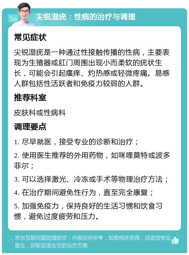 尖锐湿疣：性病的治疗与调理 常见症状 尖锐湿疣是一种通过性接触传播的性病，主要表现为生殖器或肛门周围出现小而柔软的疣状生长，可能会引起瘙痒、灼热感或轻微疼痛。易感人群包括性活跃者和免疫力较弱的人群。 推荐科室 皮肤科或性病科 调理要点 1. 尽早就医，接受专业的诊断和治疗； 2. 使用医生推荐的外用药物，如咪喹莫特或波多菲尔； 3. 可以选择激光、冷冻或手术等物理治疗方法； 4. 在治疗期间避免性行为，直至完全康复； 5. 加强免疫力，保持良好的生活习惯和饮食习惯，避免过度疲劳和压力。