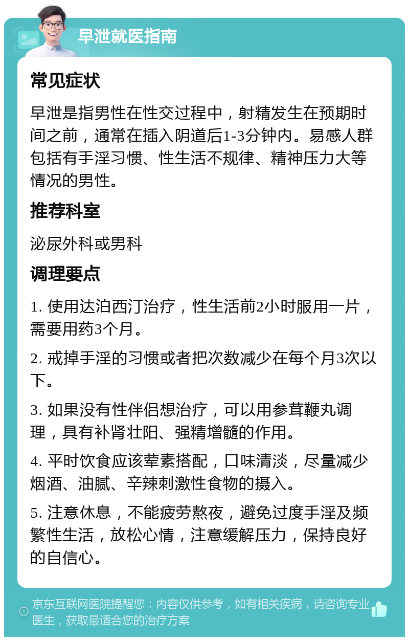 早泄就医指南 常见症状 早泄是指男性在性交过程中，射精发生在预期时间之前，通常在插入阴道后1-3分钟内。易感人群包括有手淫习惯、性生活不规律、精神压力大等情况的男性。 推荐科室 泌尿外科或男科 调理要点 1. 使用达泊西汀治疗，性生活前2小时服用一片，需要用药3个月。 2. 戒掉手淫的习惯或者把次数减少在每个月3次以下。 3. 如果没有性伴侣想治疗，可以用参茸鞭丸调理，具有补肾壮阳、强精增髓的作用。 4. 平时饮食应该荤素搭配，口味清淡，尽量减少烟酒、油腻、辛辣刺激性食物的摄入。 5. 注意休息，不能疲劳熬夜，避免过度手淫及频繁性生活，放松心情，注意缓解压力，保持良好的自信心。