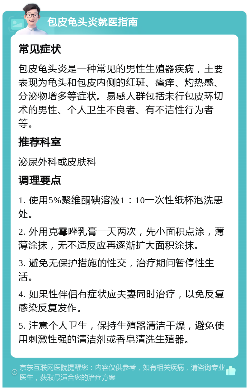 包皮龟头炎就医指南 常见症状 包皮龟头炎是一种常见的男性生殖器疾病，主要表现为龟头和包皮内侧的红斑、瘙痒、灼热感、分泌物增多等症状。易感人群包括未行包皮环切术的男性、个人卫生不良者、有不洁性行为者等。 推荐科室 泌尿外科或皮肤科 调理要点 1. 使用5%聚维酮碘溶液1：10一次性纸杯泡洗患处。 2. 外用克霉唑乳膏一天两次，先小面积点涂，薄薄涂抹，无不适反应再逐渐扩大面积涂抹。 3. 避免无保护措施的性交，治疗期间暂停性生活。 4. 如果性伴侣有症状应夫妻同时治疗，以免反复感染反复发作。 5. 注意个人卫生，保持生殖器清洁干燥，避免使用刺激性强的清洁剂或香皂清洗生殖器。