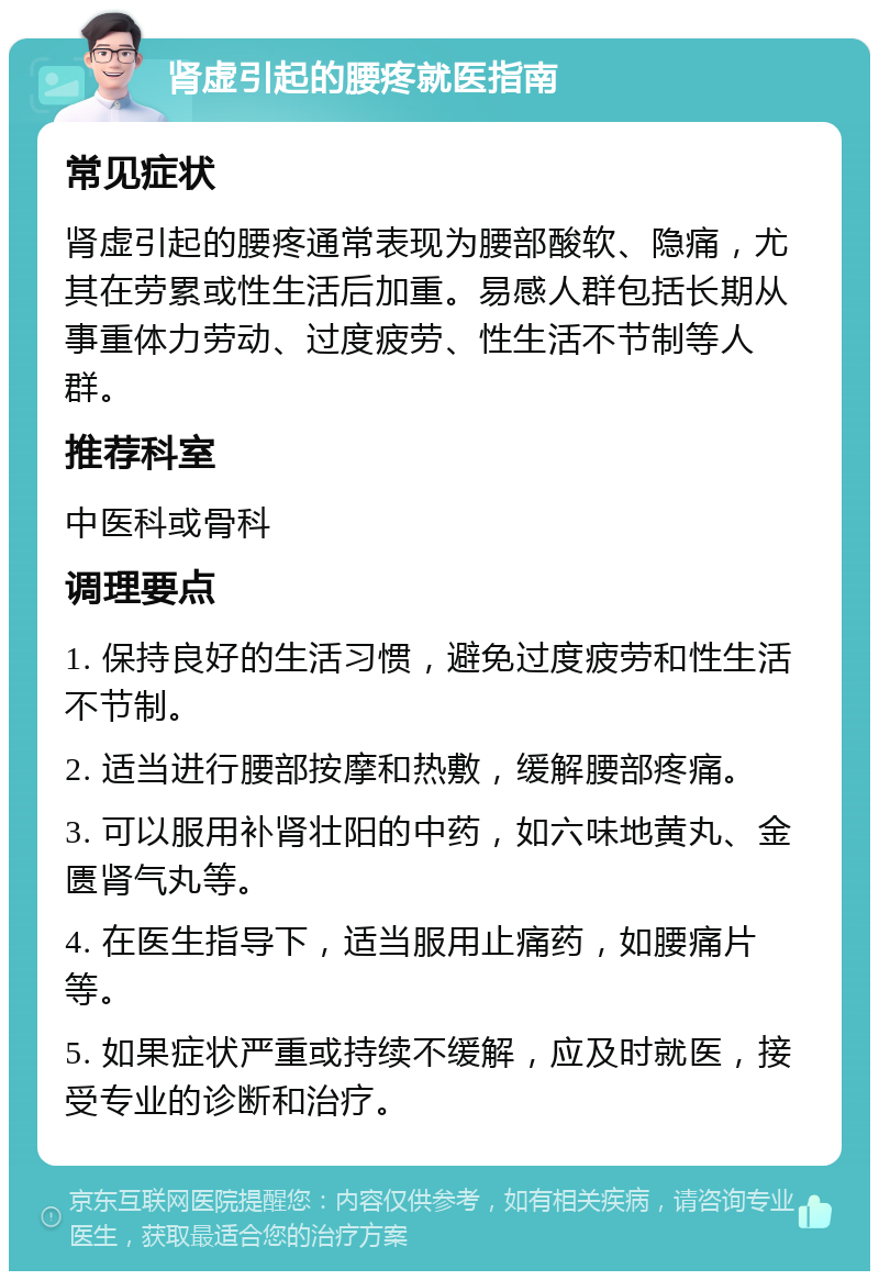 肾虚引起的腰疼就医指南 常见症状 肾虚引起的腰疼通常表现为腰部酸软、隐痛，尤其在劳累或性生活后加重。易感人群包括长期从事重体力劳动、过度疲劳、性生活不节制等人群。 推荐科室 中医科或骨科 调理要点 1. 保持良好的生活习惯，避免过度疲劳和性生活不节制。 2. 适当进行腰部按摩和热敷，缓解腰部疼痛。 3. 可以服用补肾壮阳的中药，如六味地黄丸、金匮肾气丸等。 4. 在医生指导下，适当服用止痛药，如腰痛片等。 5. 如果症状严重或持续不缓解，应及时就医，接受专业的诊断和治疗。