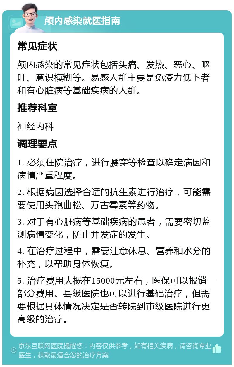 颅内感染就医指南 常见症状 颅内感染的常见症状包括头痛、发热、恶心、呕吐、意识模糊等。易感人群主要是免疫力低下者和有心脏病等基础疾病的人群。 推荐科室 神经内科 调理要点 1. 必须住院治疗，进行腰穿等检查以确定病因和病情严重程度。 2. 根据病因选择合适的抗生素进行治疗，可能需要使用头孢曲松、万古霉素等药物。 3. 对于有心脏病等基础疾病的患者，需要密切监测病情变化，防止并发症的发生。 4. 在治疗过程中，需要注意休息、营养和水分的补充，以帮助身体恢复。 5. 治疗费用大概在15000元左右，医保可以报销一部分费用。县级医院也可以进行基础治疗，但需要根据具体情况决定是否转院到市级医院进行更高级的治疗。