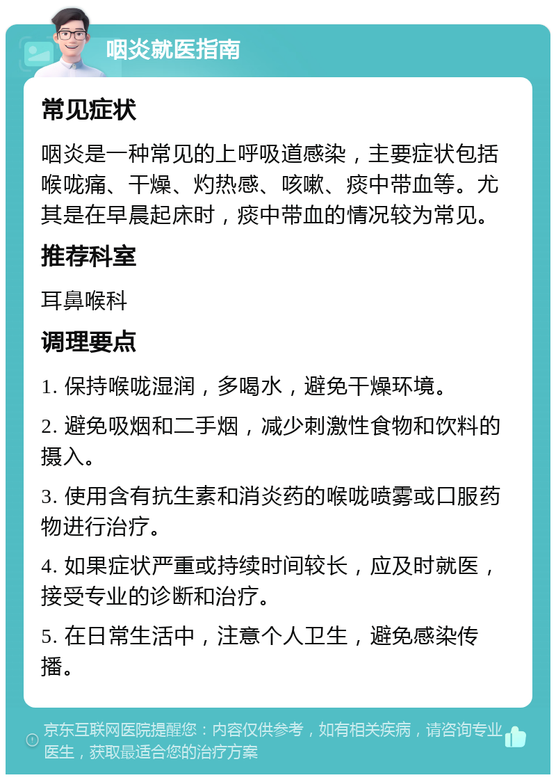 咽炎就医指南 常见症状 咽炎是一种常见的上呼吸道感染，主要症状包括喉咙痛、干燥、灼热感、咳嗽、痰中带血等。尤其是在早晨起床时，痰中带血的情况较为常见。 推荐科室 耳鼻喉科 调理要点 1. 保持喉咙湿润，多喝水，避免干燥环境。 2. 避免吸烟和二手烟，减少刺激性食物和饮料的摄入。 3. 使用含有抗生素和消炎药的喉咙喷雾或口服药物进行治疗。 4. 如果症状严重或持续时间较长，应及时就医，接受专业的诊断和治疗。 5. 在日常生活中，注意个人卫生，避免感染传播。