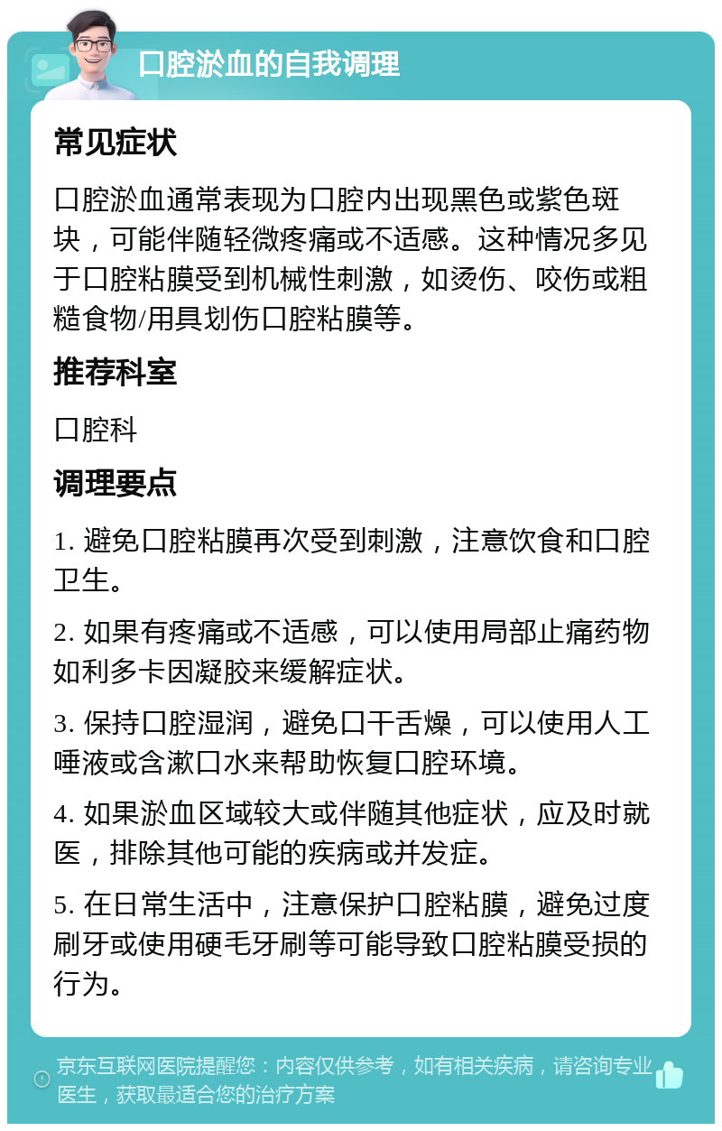 口腔淤血的自我调理 常见症状 口腔淤血通常表现为口腔内出现黑色或紫色斑块，可能伴随轻微疼痛或不适感。这种情况多见于口腔粘膜受到机械性刺激，如烫伤、咬伤或粗糙食物/用具划伤口腔粘膜等。 推荐科室 口腔科 调理要点 1. 避免口腔粘膜再次受到刺激，注意饮食和口腔卫生。 2. 如果有疼痛或不适感，可以使用局部止痛药物如利多卡因凝胶来缓解症状。 3. 保持口腔湿润，避免口干舌燥，可以使用人工唾液或含漱口水来帮助恢复口腔环境。 4. 如果淤血区域较大或伴随其他症状，应及时就医，排除其他可能的疾病或并发症。 5. 在日常生活中，注意保护口腔粘膜，避免过度刷牙或使用硬毛牙刷等可能导致口腔粘膜受损的行为。