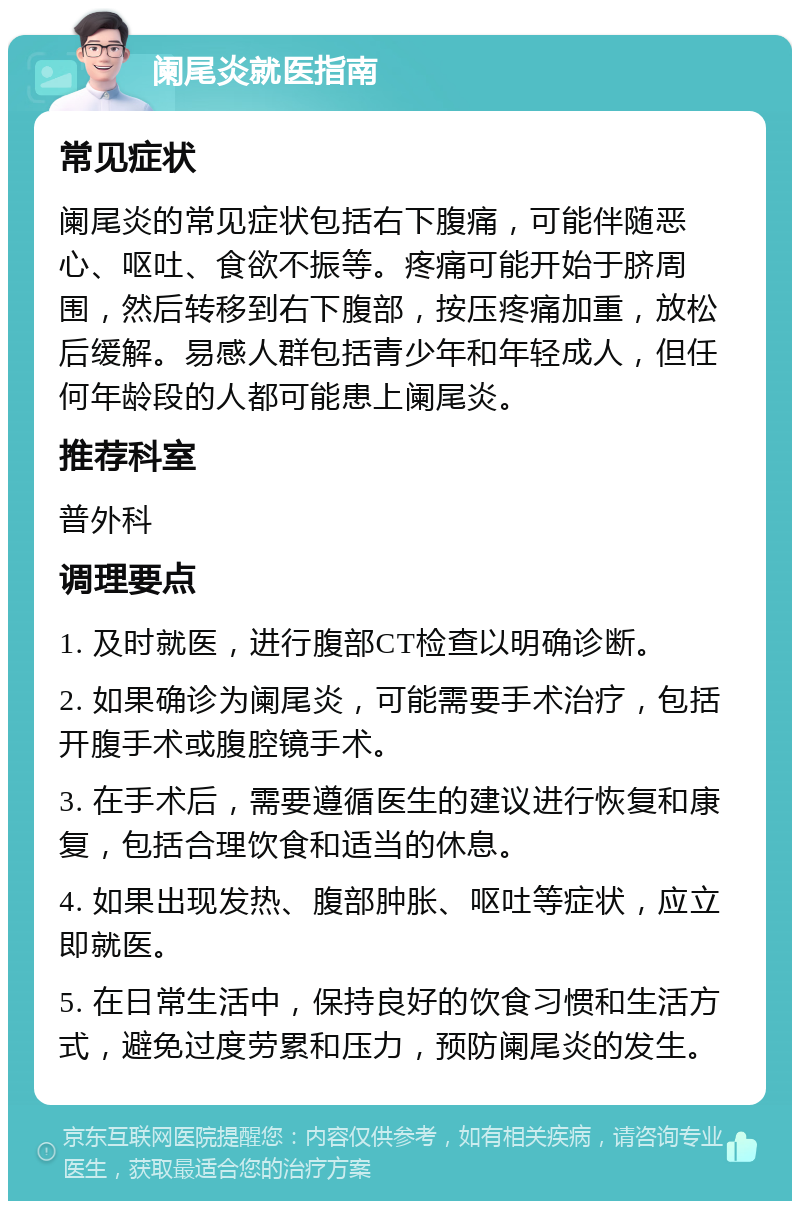 阑尾炎就医指南 常见症状 阑尾炎的常见症状包括右下腹痛，可能伴随恶心、呕吐、食欲不振等。疼痛可能开始于脐周围，然后转移到右下腹部，按压疼痛加重，放松后缓解。易感人群包括青少年和年轻成人，但任何年龄段的人都可能患上阑尾炎。 推荐科室 普外科 调理要点 1. 及时就医，进行腹部CT检查以明确诊断。 2. 如果确诊为阑尾炎，可能需要手术治疗，包括开腹手术或腹腔镜手术。 3. 在手术后，需要遵循医生的建议进行恢复和康复，包括合理饮食和适当的休息。 4. 如果出现发热、腹部肿胀、呕吐等症状，应立即就医。 5. 在日常生活中，保持良好的饮食习惯和生活方式，避免过度劳累和压力，预防阑尾炎的发生。