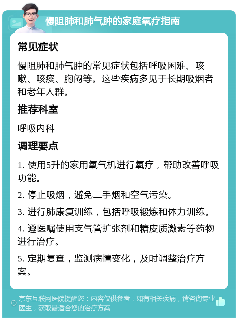 慢阻肺和肺气肿的家庭氧疗指南 常见症状 慢阻肺和肺气肿的常见症状包括呼吸困难、咳嗽、咳痰、胸闷等。这些疾病多见于长期吸烟者和老年人群。 推荐科室 呼吸内科 调理要点 1. 使用5升的家用氧气机进行氧疗，帮助改善呼吸功能。 2. 停止吸烟，避免二手烟和空气污染。 3. 进行肺康复训练，包括呼吸锻炼和体力训练。 4. 遵医嘱使用支气管扩张剂和糖皮质激素等药物进行治疗。 5. 定期复查，监测病情变化，及时调整治疗方案。