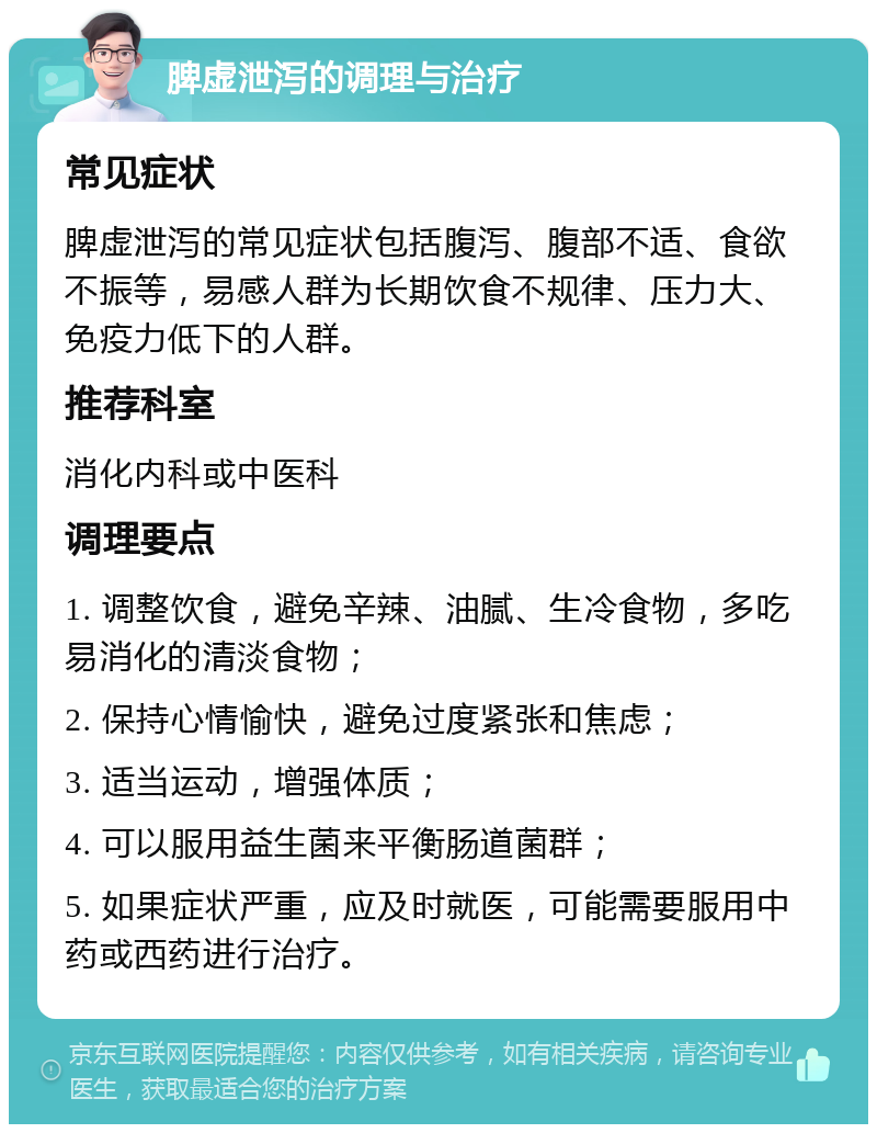 脾虚泄泻的调理与治疗 常见症状 脾虚泄泻的常见症状包括腹泻、腹部不适、食欲不振等，易感人群为长期饮食不规律、压力大、免疫力低下的人群。 推荐科室 消化内科或中医科 调理要点 1. 调整饮食，避免辛辣、油腻、生冷食物，多吃易消化的清淡食物； 2. 保持心情愉快，避免过度紧张和焦虑； 3. 适当运动，增强体质； 4. 可以服用益生菌来平衡肠道菌群； 5. 如果症状严重，应及时就医，可能需要服用中药或西药进行治疗。