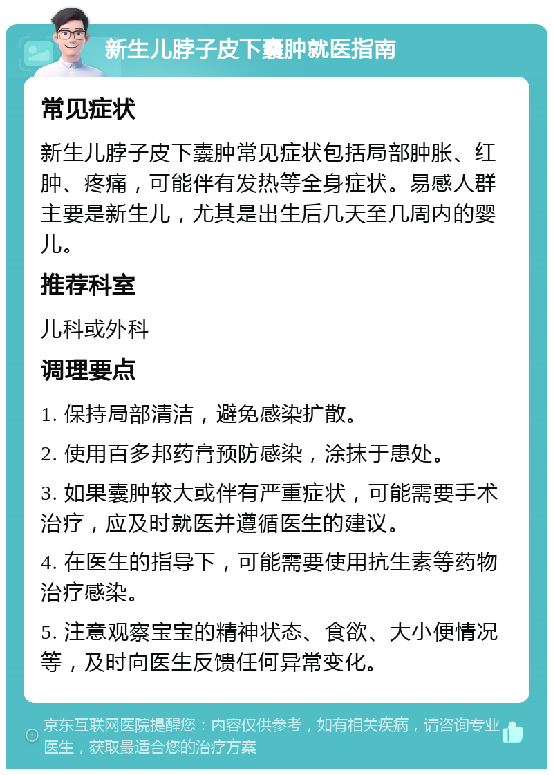 新生儿脖子皮下囊肿就医指南 常见症状 新生儿脖子皮下囊肿常见症状包括局部肿胀、红肿、疼痛，可能伴有发热等全身症状。易感人群主要是新生儿，尤其是出生后几天至几周内的婴儿。 推荐科室 儿科或外科 调理要点 1. 保持局部清洁，避免感染扩散。 2. 使用百多邦药膏预防感染，涂抹于患处。 3. 如果囊肿较大或伴有严重症状，可能需要手术治疗，应及时就医并遵循医生的建议。 4. 在医生的指导下，可能需要使用抗生素等药物治疗感染。 5. 注意观察宝宝的精神状态、食欲、大小便情况等，及时向医生反馈任何异常变化。