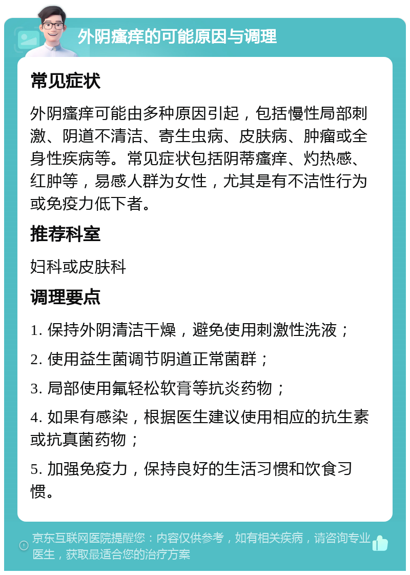 外阴瘙痒的可能原因与调理 常见症状 外阴瘙痒可能由多种原因引起，包括慢性局部刺激、阴道不清洁、寄生虫病、皮肤病、肿瘤或全身性疾病等。常见症状包括阴蒂瘙痒、灼热感、红肿等，易感人群为女性，尤其是有不洁性行为或免疫力低下者。 推荐科室 妇科或皮肤科 调理要点 1. 保持外阴清洁干燥，避免使用刺激性洗液； 2. 使用益生菌调节阴道正常菌群； 3. 局部使用氟轻松软膏等抗炎药物； 4. 如果有感染，根据医生建议使用相应的抗生素或抗真菌药物； 5. 加强免疫力，保持良好的生活习惯和饮食习惯。