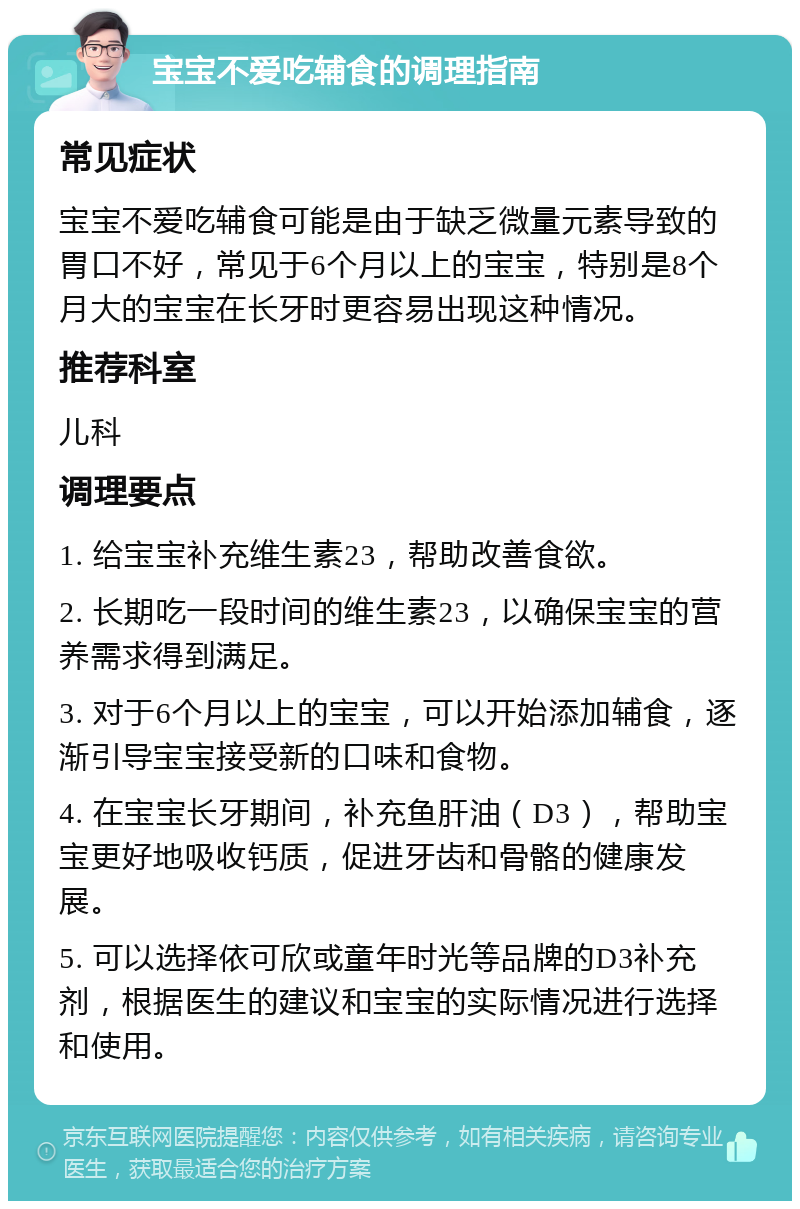 宝宝不爱吃辅食的调理指南 常见症状 宝宝不爱吃辅食可能是由于缺乏微量元素导致的胃口不好，常见于6个月以上的宝宝，特别是8个月大的宝宝在长牙时更容易出现这种情况。 推荐科室 儿科 调理要点 1. 给宝宝补充维生素23，帮助改善食欲。 2. 长期吃一段时间的维生素23，以确保宝宝的营养需求得到满足。 3. 对于6个月以上的宝宝，可以开始添加辅食，逐渐引导宝宝接受新的口味和食物。 4. 在宝宝长牙期间，补充鱼肝油（D3），帮助宝宝更好地吸收钙质，促进牙齿和骨骼的健康发展。 5. 可以选择依可欣或童年时光等品牌的D3补充剂，根据医生的建议和宝宝的实际情况进行选择和使用。