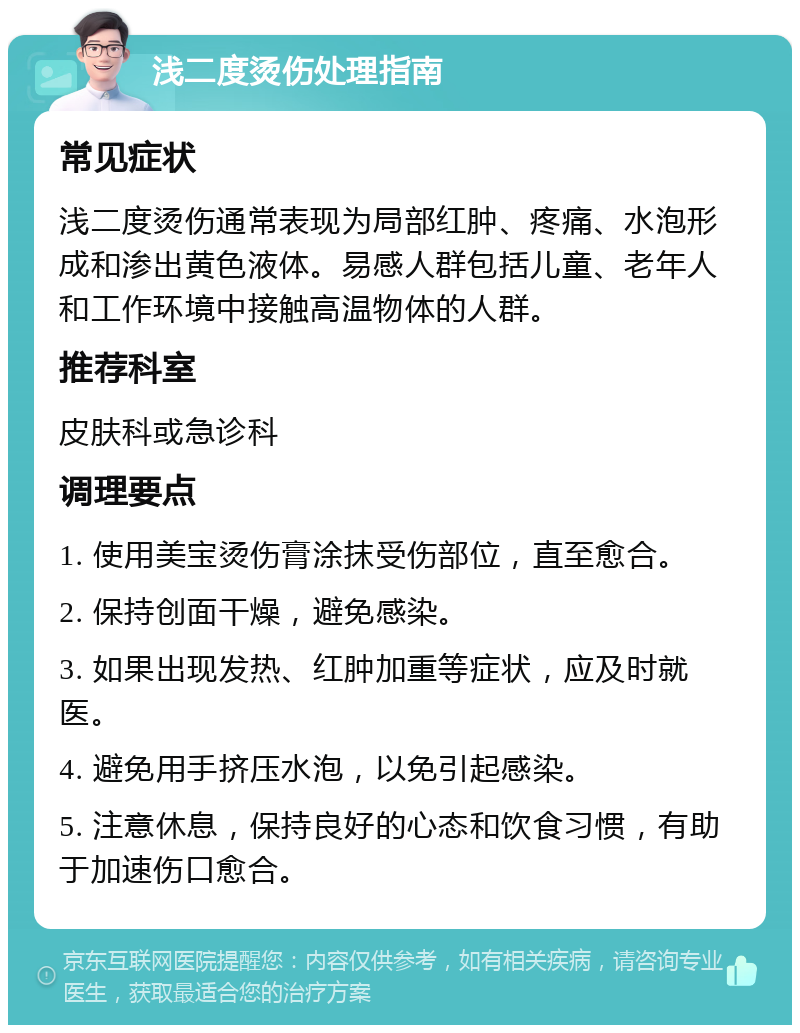 浅二度烫伤处理指南 常见症状 浅二度烫伤通常表现为局部红肿、疼痛、水泡形成和渗出黄色液体。易感人群包括儿童、老年人和工作环境中接触高温物体的人群。 推荐科室 皮肤科或急诊科 调理要点 1. 使用美宝烫伤膏涂抹受伤部位，直至愈合。 2. 保持创面干燥，避免感染。 3. 如果出现发热、红肿加重等症状，应及时就医。 4. 避免用手挤压水泡，以免引起感染。 5. 注意休息，保持良好的心态和饮食习惯，有助于加速伤口愈合。