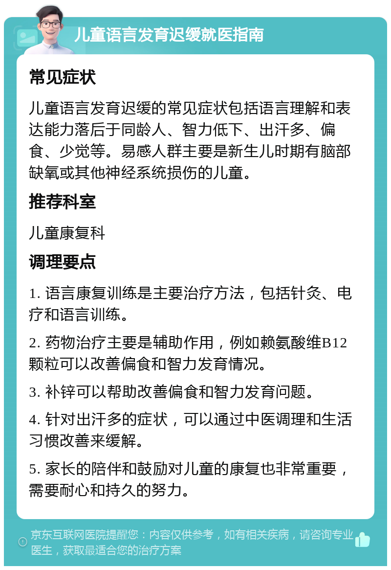 儿童语言发育迟缓就医指南 常见症状 儿童语言发育迟缓的常见症状包括语言理解和表达能力落后于同龄人、智力低下、出汗多、偏食、少觉等。易感人群主要是新生儿时期有脑部缺氧或其他神经系统损伤的儿童。 推荐科室 儿童康复科 调理要点 1. 语言康复训练是主要治疗方法，包括针灸、电疗和语言训练。 2. 药物治疗主要是辅助作用，例如赖氨酸维B12颗粒可以改善偏食和智力发育情况。 3. 补锌可以帮助改善偏食和智力发育问题。 4. 针对出汗多的症状，可以通过中医调理和生活习惯改善来缓解。 5. 家长的陪伴和鼓励对儿童的康复也非常重要，需要耐心和持久的努力。