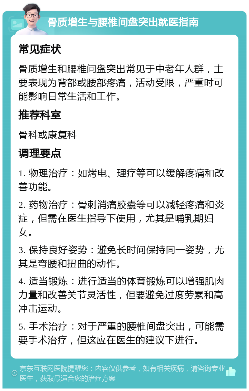 骨质增生与腰椎间盘突出就医指南 常见症状 骨质增生和腰椎间盘突出常见于中老年人群，主要表现为背部或腰部疼痛，活动受限，严重时可能影响日常生活和工作。 推荐科室 骨科或康复科 调理要点 1. 物理治疗：如烤电、理疗等可以缓解疼痛和改善功能。 2. 药物治疗：骨刺消痛胶囊等可以减轻疼痛和炎症，但需在医生指导下使用，尤其是哺乳期妇女。 3. 保持良好姿势：避免长时间保持同一姿势，尤其是弯腰和扭曲的动作。 4. 适当锻炼：进行适当的体育锻炼可以增强肌肉力量和改善关节灵活性，但要避免过度劳累和高冲击运动。 5. 手术治疗：对于严重的腰椎间盘突出，可能需要手术治疗，但这应在医生的建议下进行。