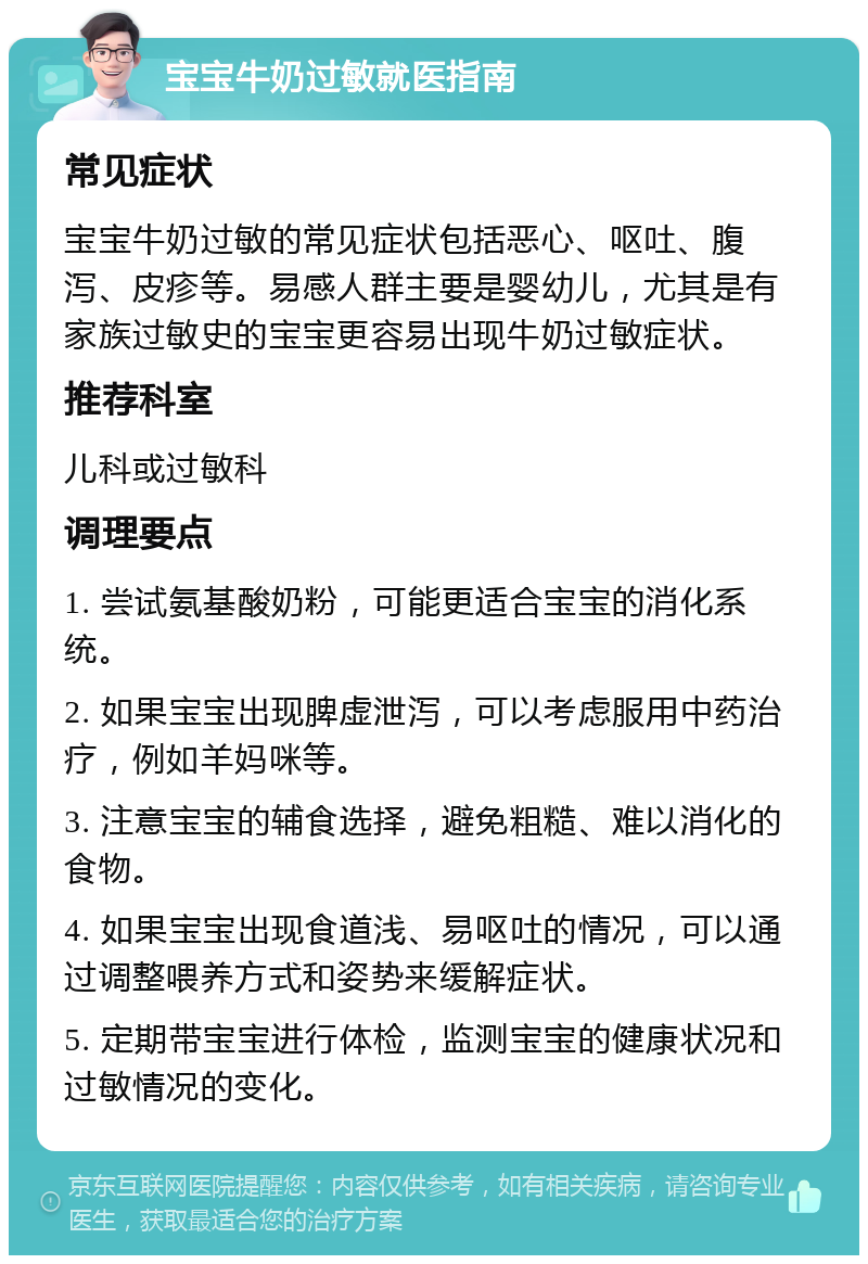 宝宝牛奶过敏就医指南 常见症状 宝宝牛奶过敏的常见症状包括恶心、呕吐、腹泻、皮疹等。易感人群主要是婴幼儿，尤其是有家族过敏史的宝宝更容易出现牛奶过敏症状。 推荐科室 儿科或过敏科 调理要点 1. 尝试氨基酸奶粉，可能更适合宝宝的消化系统。 2. 如果宝宝出现脾虚泄泻，可以考虑服用中药治疗，例如羊妈咪等。 3. 注意宝宝的辅食选择，避免粗糙、难以消化的食物。 4. 如果宝宝出现食道浅、易呕吐的情况，可以通过调整喂养方式和姿势来缓解症状。 5. 定期带宝宝进行体检，监测宝宝的健康状况和过敏情况的变化。