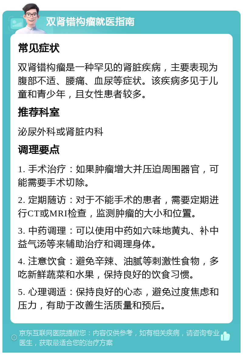 双肾错构瘤就医指南 常见症状 双肾错构瘤是一种罕见的肾脏疾病，主要表现为腹部不适、腰痛、血尿等症状。该疾病多见于儿童和青少年，且女性患者较多。 推荐科室 泌尿外科或肾脏内科 调理要点 1. 手术治疗：如果肿瘤增大并压迫周围器官，可能需要手术切除。 2. 定期随访：对于不能手术的患者，需要定期进行CT或MRI检查，监测肿瘤的大小和位置。 3. 中药调理：可以使用中药如六味地黄丸、补中益气汤等来辅助治疗和调理身体。 4. 注意饮食：避免辛辣、油腻等刺激性食物，多吃新鲜蔬菜和水果，保持良好的饮食习惯。 5. 心理调适：保持良好的心态，避免过度焦虑和压力，有助于改善生活质量和预后。