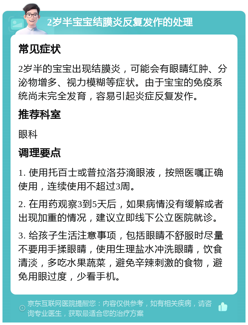 2岁半宝宝结膜炎反复发作的处理 常见症状 2岁半的宝宝出现结膜炎，可能会有眼睛红肿、分泌物增多、视力模糊等症状。由于宝宝的免疫系统尚未完全发育，容易引起炎症反复发作。 推荐科室 眼科 调理要点 1. 使用托百士或普拉洛芬滴眼液，按照医嘱正确使用，连续使用不超过3周。 2. 在用药观察3到5天后，如果病情没有缓解或者出现加重的情况，建议立即线下公立医院就诊。 3. 给孩子生活注意事项，包括眼睛不舒服时尽量不要用手揉眼睛，使用生理盐水冲洗眼睛，饮食清淡，多吃水果蔬菜，避免辛辣刺激的食物，避免用眼过度，少看手机。