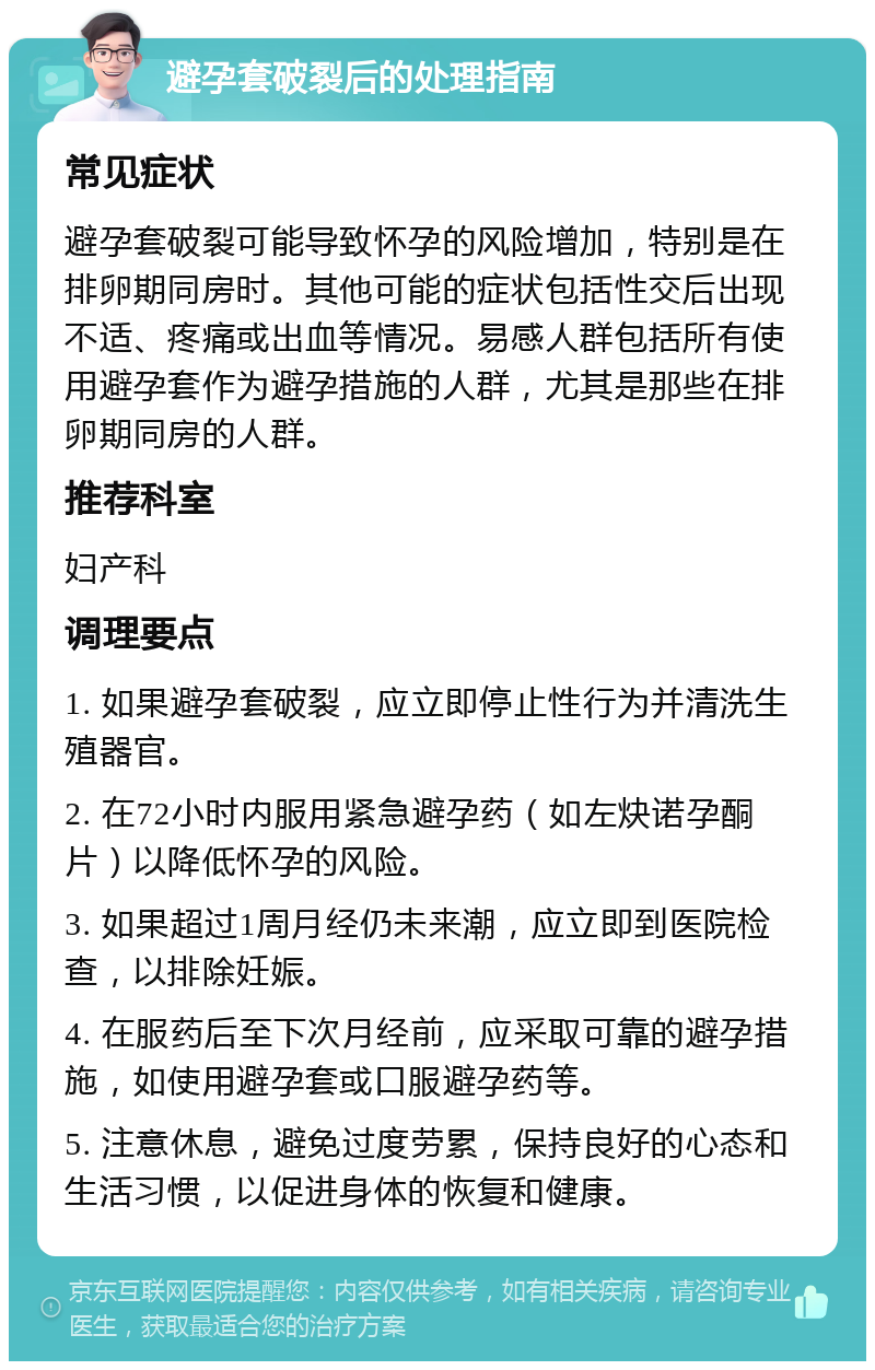 避孕套破裂后的处理指南 常见症状 避孕套破裂可能导致怀孕的风险增加，特别是在排卵期同房时。其他可能的症状包括性交后出现不适、疼痛或出血等情况。易感人群包括所有使用避孕套作为避孕措施的人群，尤其是那些在排卵期同房的人群。 推荐科室 妇产科 调理要点 1. 如果避孕套破裂，应立即停止性行为并清洗生殖器官。 2. 在72小时内服用紧急避孕药（如左炔诺孕酮片）以降低怀孕的风险。 3. 如果超过1周月经仍未来潮，应立即到医院检查，以排除妊娠。 4. 在服药后至下次月经前，应采取可靠的避孕措施，如使用避孕套或口服避孕药等。 5. 注意休息，避免过度劳累，保持良好的心态和生活习惯，以促进身体的恢复和健康。