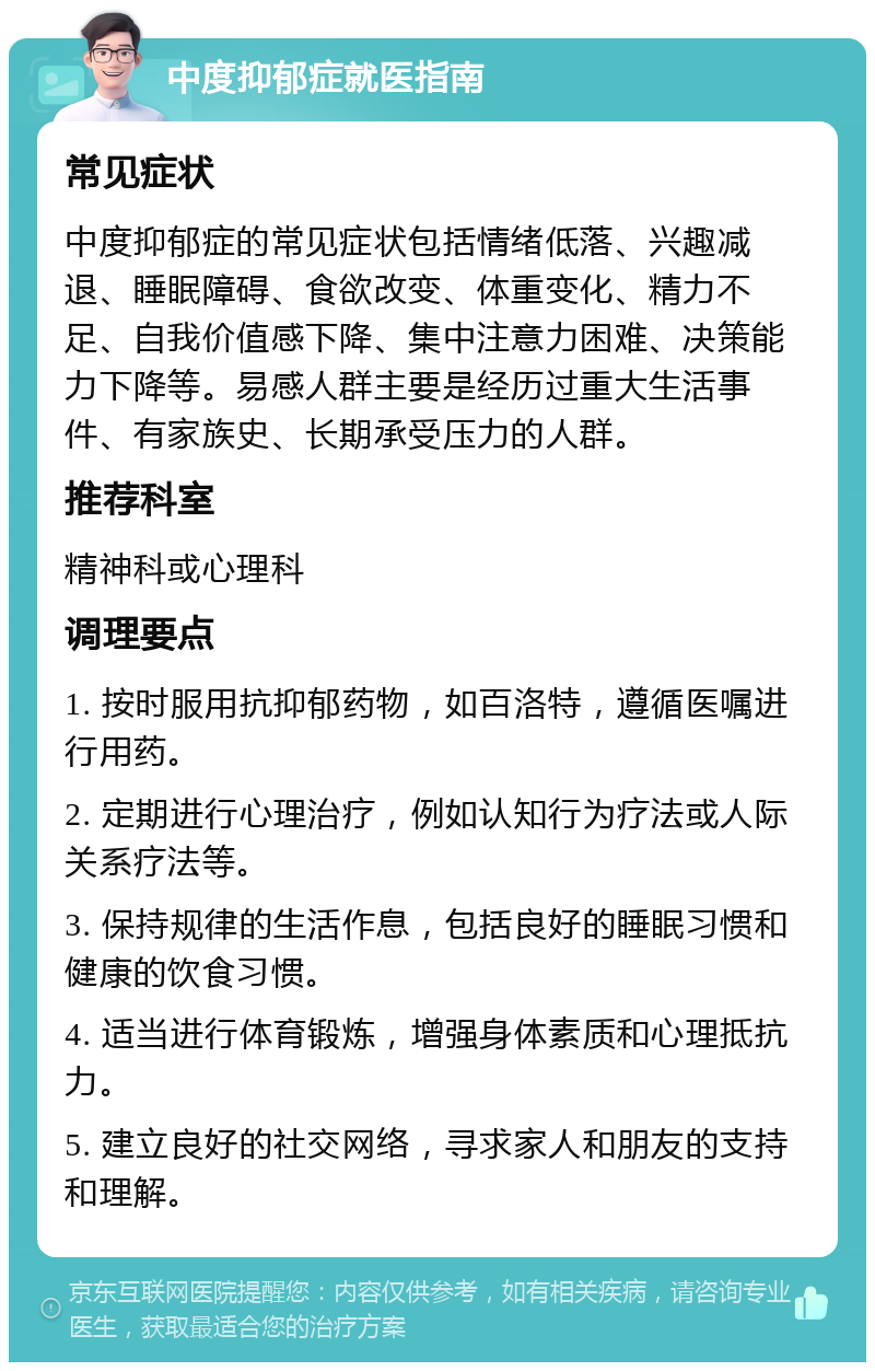 中度抑郁症就医指南 常见症状 中度抑郁症的常见症状包括情绪低落、兴趣减退、睡眠障碍、食欲改变、体重变化、精力不足、自我价值感下降、集中注意力困难、决策能力下降等。易感人群主要是经历过重大生活事件、有家族史、长期承受压力的人群。 推荐科室 精神科或心理科 调理要点 1. 按时服用抗抑郁药物，如百洛特，遵循医嘱进行用药。 2. 定期进行心理治疗，例如认知行为疗法或人际关系疗法等。 3. 保持规律的生活作息，包括良好的睡眠习惯和健康的饮食习惯。 4. 适当进行体育锻炼，增强身体素质和心理抵抗力。 5. 建立良好的社交网络，寻求家人和朋友的支持和理解。