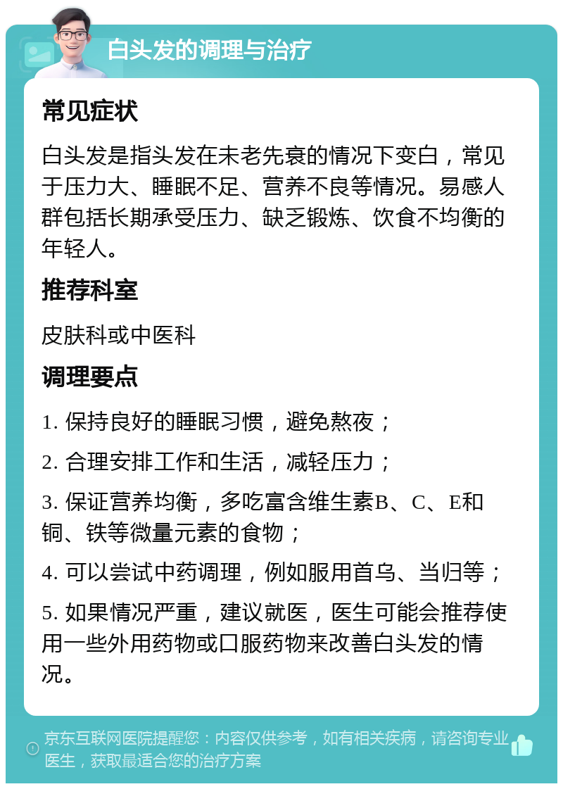 白头发的调理与治疗 常见症状 白头发是指头发在未老先衰的情况下变白，常见于压力大、睡眠不足、营养不良等情况。易感人群包括长期承受压力、缺乏锻炼、饮食不均衡的年轻人。 推荐科室 皮肤科或中医科 调理要点 1. 保持良好的睡眠习惯，避免熬夜； 2. 合理安排工作和生活，减轻压力； 3. 保证营养均衡，多吃富含维生素B、C、E和铜、铁等微量元素的食物； 4. 可以尝试中药调理，例如服用首乌、当归等； 5. 如果情况严重，建议就医，医生可能会推荐使用一些外用药物或口服药物来改善白头发的情况。