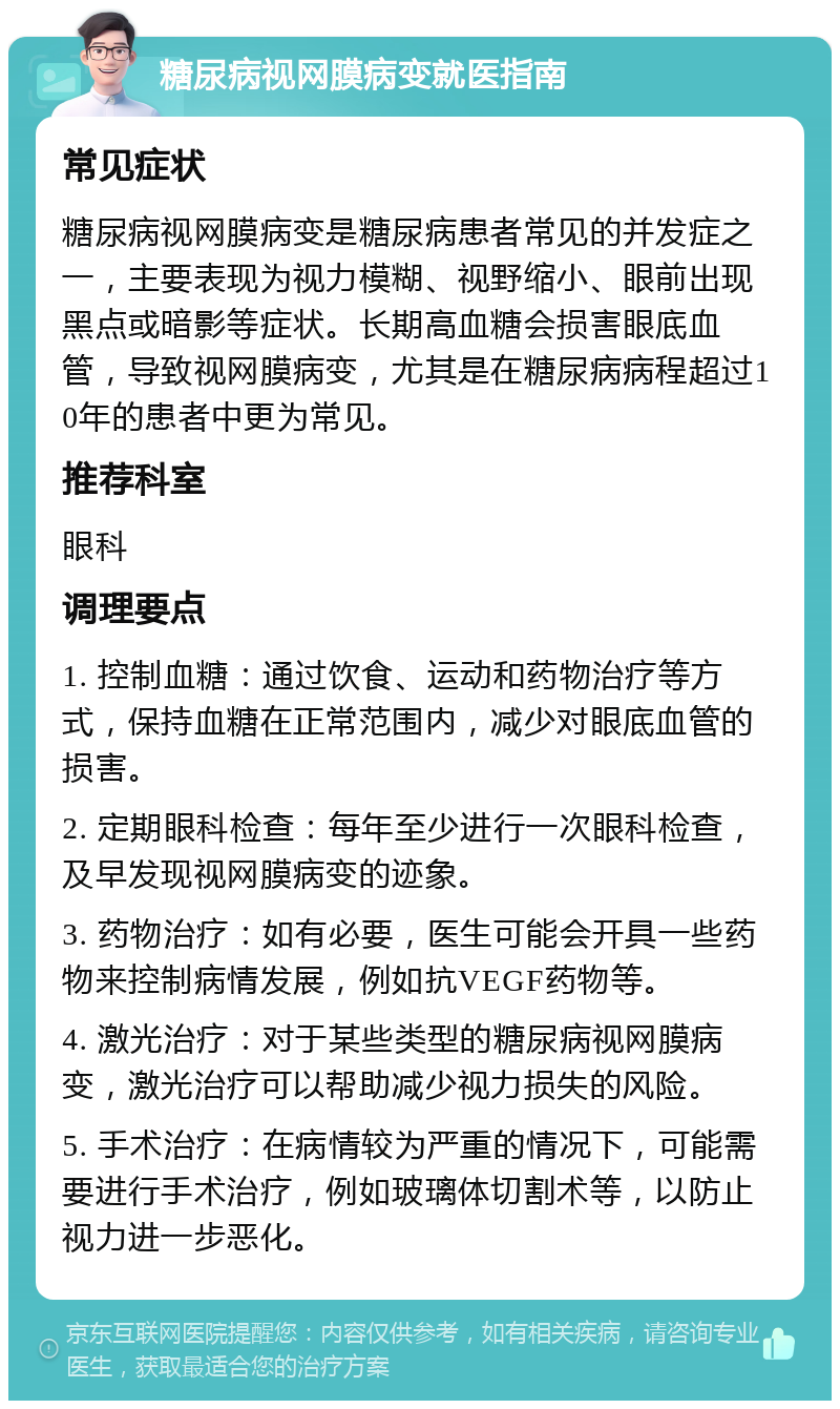 糖尿病视网膜病变就医指南 常见症状 糖尿病视网膜病变是糖尿病患者常见的并发症之一，主要表现为视力模糊、视野缩小、眼前出现黑点或暗影等症状。长期高血糖会损害眼底血管，导致视网膜病变，尤其是在糖尿病病程超过10年的患者中更为常见。 推荐科室 眼科 调理要点 1. 控制血糖：通过饮食、运动和药物治疗等方式，保持血糖在正常范围内，减少对眼底血管的损害。 2. 定期眼科检查：每年至少进行一次眼科检查，及早发现视网膜病变的迹象。 3. 药物治疗：如有必要，医生可能会开具一些药物来控制病情发展，例如抗VEGF药物等。 4. 激光治疗：对于某些类型的糖尿病视网膜病变，激光治疗可以帮助减少视力损失的风险。 5. 手术治疗：在病情较为严重的情况下，可能需要进行手术治疗，例如玻璃体切割术等，以防止视力进一步恶化。