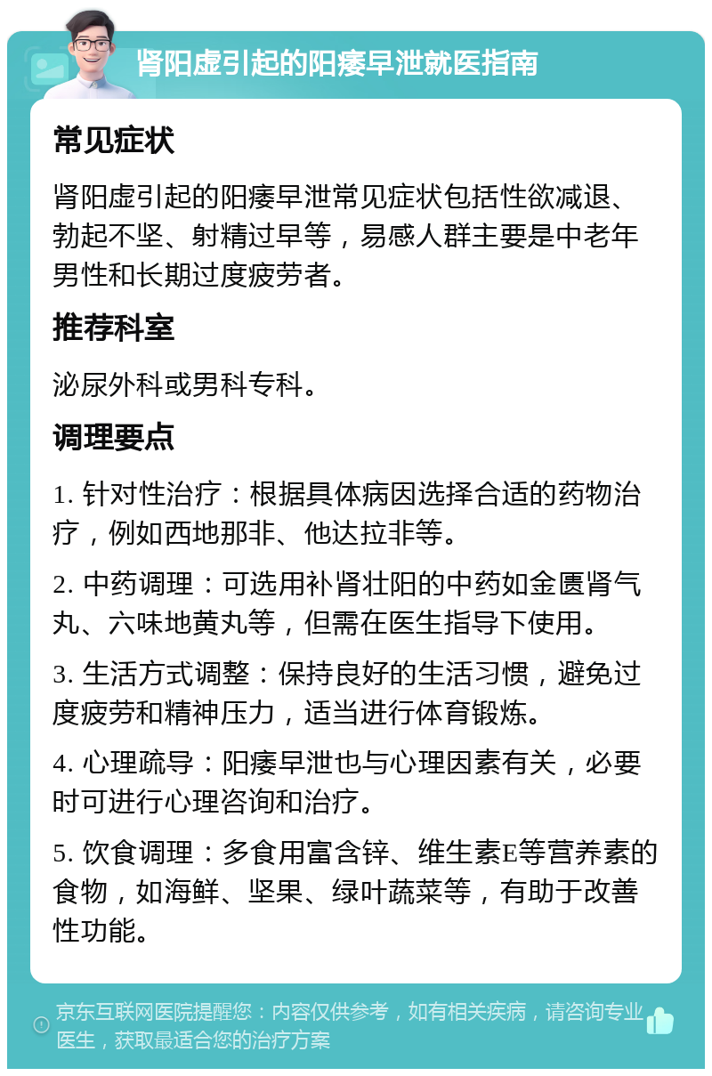 肾阳虚引起的阳痿早泄就医指南 常见症状 肾阳虚引起的阳痿早泄常见症状包括性欲减退、勃起不坚、射精过早等，易感人群主要是中老年男性和长期过度疲劳者。 推荐科室 泌尿外科或男科专科。 调理要点 1. 针对性治疗：根据具体病因选择合适的药物治疗，例如西地那非、他达拉非等。 2. 中药调理：可选用补肾壮阳的中药如金匮肾气丸、六味地黄丸等，但需在医生指导下使用。 3. 生活方式调整：保持良好的生活习惯，避免过度疲劳和精神压力，适当进行体育锻炼。 4. 心理疏导：阳痿早泄也与心理因素有关，必要时可进行心理咨询和治疗。 5. 饮食调理：多食用富含锌、维生素E等营养素的食物，如海鲜、坚果、绿叶蔬菜等，有助于改善性功能。