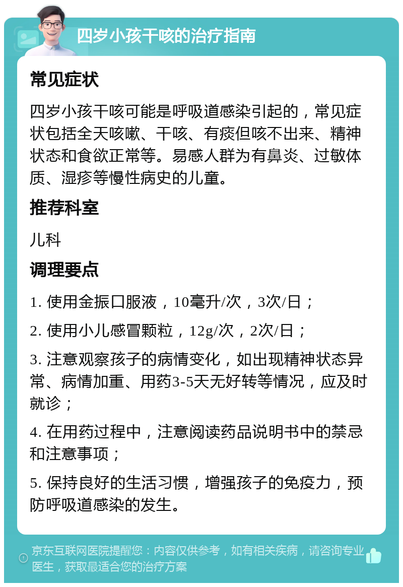 四岁小孩干咳的治疗指南 常见症状 四岁小孩干咳可能是呼吸道感染引起的，常见症状包括全天咳嗽、干咳、有痰但咳不出来、精神状态和食欲正常等。易感人群为有鼻炎、过敏体质、湿疹等慢性病史的儿童。 推荐科室 儿科 调理要点 1. 使用金振口服液，10毫升/次，3次/日； 2. 使用小儿感冒颗粒，12g/次，2次/日； 3. 注意观察孩子的病情变化，如出现精神状态异常、病情加重、用药3-5天无好转等情况，应及时就诊； 4. 在用药过程中，注意阅读药品说明书中的禁忌和注意事项； 5. 保持良好的生活习惯，增强孩子的免疫力，预防呼吸道感染的发生。