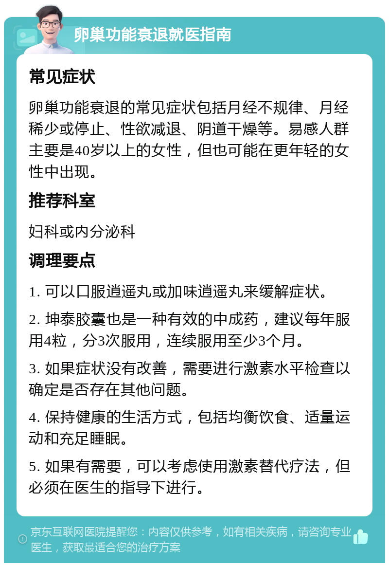 卵巢功能衰退就医指南 常见症状 卵巢功能衰退的常见症状包括月经不规律、月经稀少或停止、性欲减退、阴道干燥等。易感人群主要是40岁以上的女性，但也可能在更年轻的女性中出现。 推荐科室 妇科或内分泌科 调理要点 1. 可以口服逍遥丸或加味逍遥丸来缓解症状。 2. 坤泰胶囊也是一种有效的中成药，建议每年服用4粒，分3次服用，连续服用至少3个月。 3. 如果症状没有改善，需要进行激素水平检查以确定是否存在其他问题。 4. 保持健康的生活方式，包括均衡饮食、适量运动和充足睡眠。 5. 如果有需要，可以考虑使用激素替代疗法，但必须在医生的指导下进行。