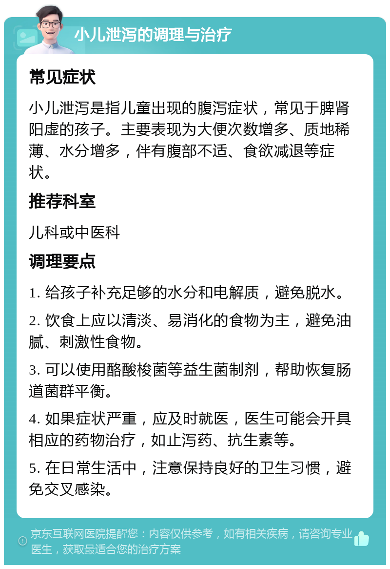 小儿泄泻的调理与治疗 常见症状 小儿泄泻是指儿童出现的腹泻症状，常见于脾肾阳虚的孩子。主要表现为大便次数增多、质地稀薄、水分增多，伴有腹部不适、食欲减退等症状。 推荐科室 儿科或中医科 调理要点 1. 给孩子补充足够的水分和电解质，避免脱水。 2. 饮食上应以清淡、易消化的食物为主，避免油腻、刺激性食物。 3. 可以使用酪酸梭菌等益生菌制剂，帮助恢复肠道菌群平衡。 4. 如果症状严重，应及时就医，医生可能会开具相应的药物治疗，如止泻药、抗生素等。 5. 在日常生活中，注意保持良好的卫生习惯，避免交叉感染。