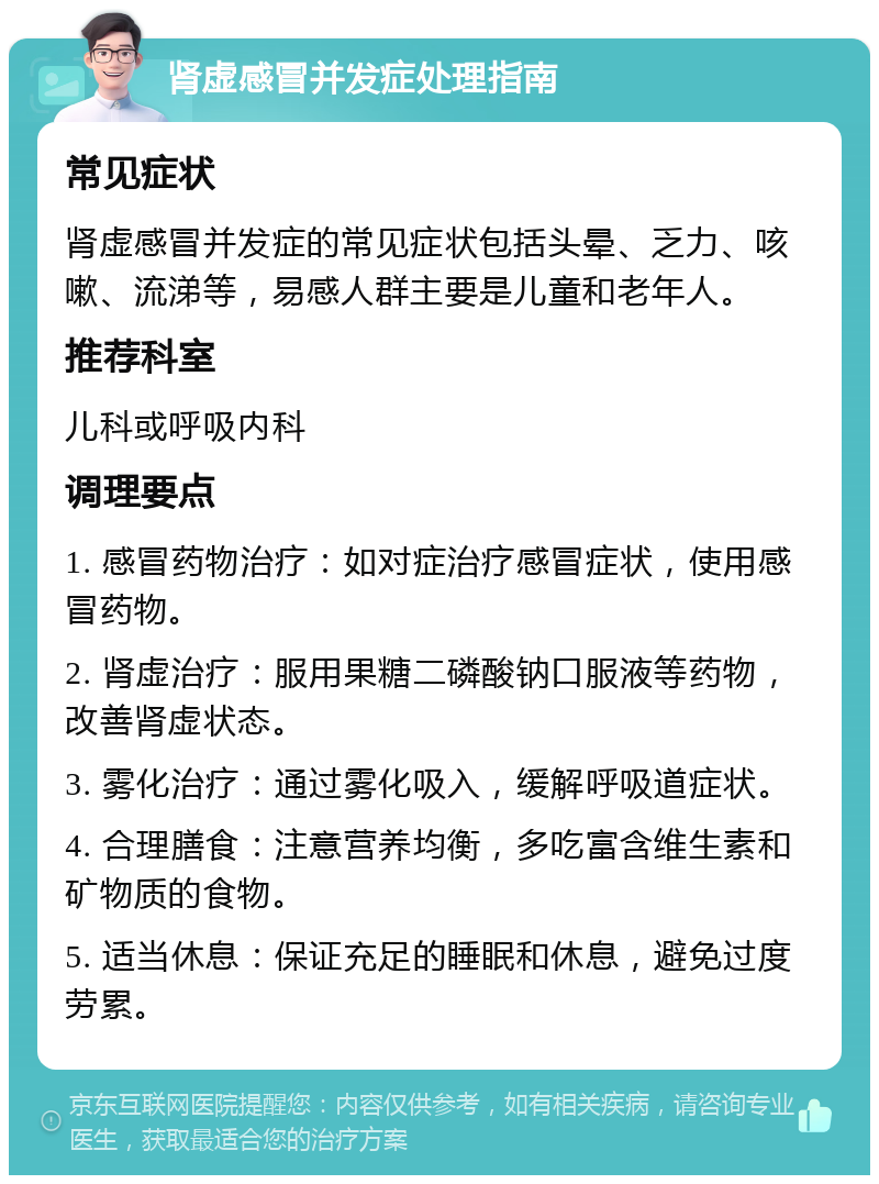 肾虚感冒并发症处理指南 常见症状 肾虚感冒并发症的常见症状包括头晕、乏力、咳嗽、流涕等，易感人群主要是儿童和老年人。 推荐科室 儿科或呼吸内科 调理要点 1. 感冒药物治疗：如对症治疗感冒症状，使用感冒药物。 2. 肾虚治疗：服用果糖二磷酸钠口服液等药物，改善肾虚状态。 3. 雾化治疗：通过雾化吸入，缓解呼吸道症状。 4. 合理膳食：注意营养均衡，多吃富含维生素和矿物质的食物。 5. 适当休息：保证充足的睡眠和休息，避免过度劳累。