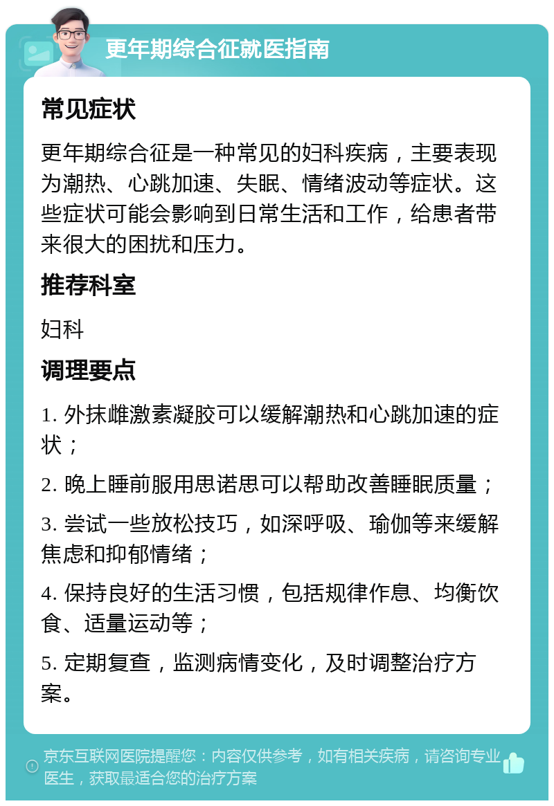 更年期综合征就医指南 常见症状 更年期综合征是一种常见的妇科疾病，主要表现为潮热、心跳加速、失眠、情绪波动等症状。这些症状可能会影响到日常生活和工作，给患者带来很大的困扰和压力。 推荐科室 妇科 调理要点 1. 外抹雌激素凝胶可以缓解潮热和心跳加速的症状； 2. 晚上睡前服用思诺思可以帮助改善睡眠质量； 3. 尝试一些放松技巧，如深呼吸、瑜伽等来缓解焦虑和抑郁情绪； 4. 保持良好的生活习惯，包括规律作息、均衡饮食、适量运动等； 5. 定期复查，监测病情变化，及时调整治疗方案。