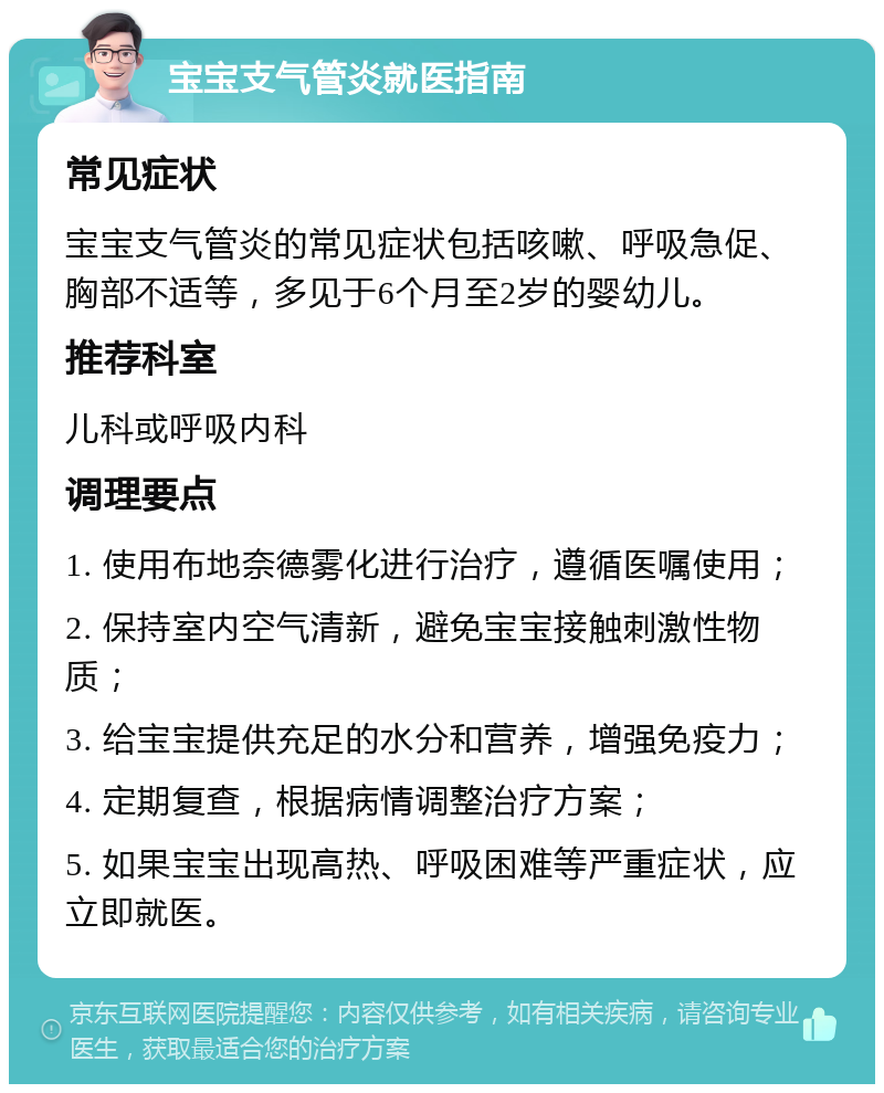 宝宝支气管炎就医指南 常见症状 宝宝支气管炎的常见症状包括咳嗽、呼吸急促、胸部不适等，多见于6个月至2岁的婴幼儿。 推荐科室 儿科或呼吸内科 调理要点 1. 使用布地奈德雾化进行治疗，遵循医嘱使用； 2. 保持室内空气清新，避免宝宝接触刺激性物质； 3. 给宝宝提供充足的水分和营养，增强免疫力； 4. 定期复查，根据病情调整治疗方案； 5. 如果宝宝出现高热、呼吸困难等严重症状，应立即就医。