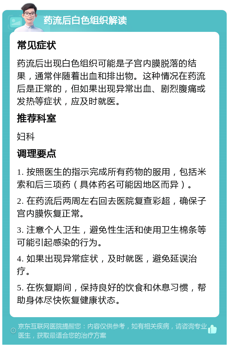 药流后白色组织解读 常见症状 药流后出现白色组织可能是子宫内膜脱落的结果，通常伴随着出血和排出物。这种情况在药流后是正常的，但如果出现异常出血、剧烈腹痛或发热等症状，应及时就医。 推荐科室 妇科 调理要点 1. 按照医生的指示完成所有药物的服用，包括米索和后三项药（具体药名可能因地区而异）。 2. 在药流后两周左右回去医院复查彩超，确保子宫内膜恢复正常。 3. 注意个人卫生，避免性生活和使用卫生棉条等可能引起感染的行为。 4. 如果出现异常症状，及时就医，避免延误治疗。 5. 在恢复期间，保持良好的饮食和休息习惯，帮助身体尽快恢复健康状态。