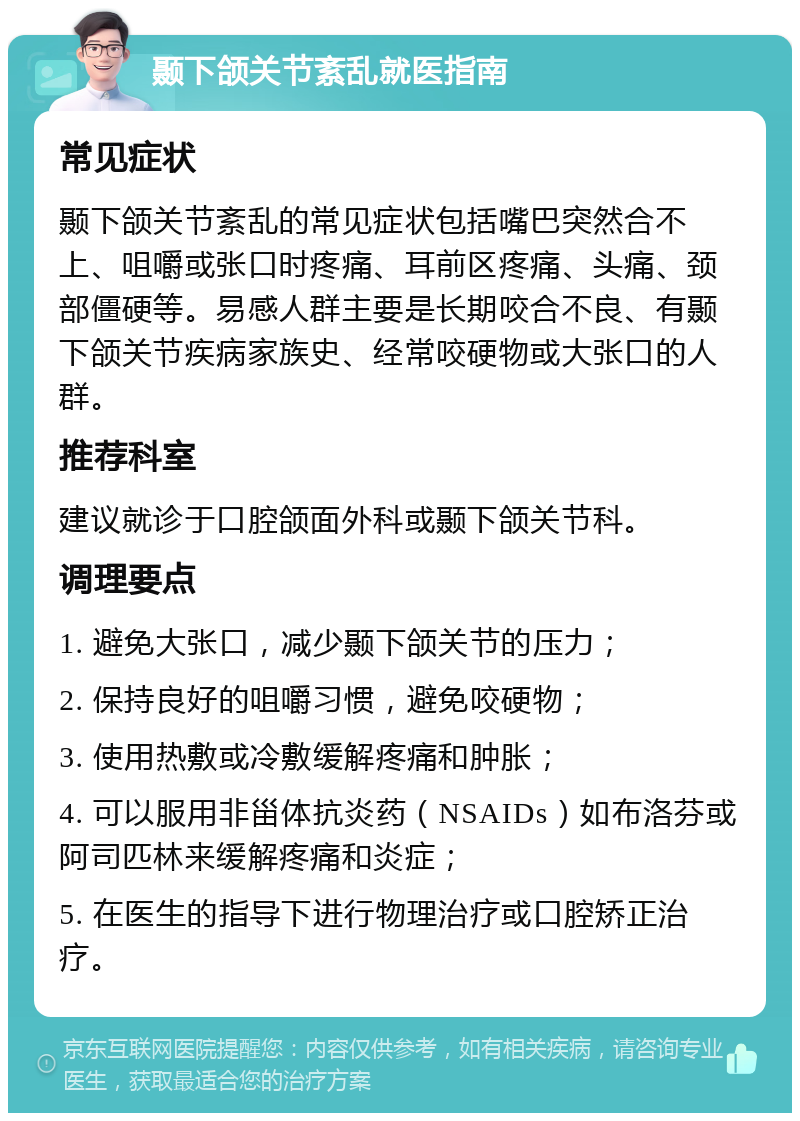 颞下颌关节紊乱就医指南 常见症状 颞下颌关节紊乱的常见症状包括嘴巴突然合不上、咀嚼或张口时疼痛、耳前区疼痛、头痛、颈部僵硬等。易感人群主要是长期咬合不良、有颞下颌关节疾病家族史、经常咬硬物或大张口的人群。 推荐科室 建议就诊于口腔颌面外科或颞下颌关节科。 调理要点 1. 避免大张口，减少颞下颌关节的压力； 2. 保持良好的咀嚼习惯，避免咬硬物； 3. 使用热敷或冷敷缓解疼痛和肿胀； 4. 可以服用非甾体抗炎药（NSAIDs）如布洛芬或阿司匹林来缓解疼痛和炎症； 5. 在医生的指导下进行物理治疗或口腔矫正治疗。