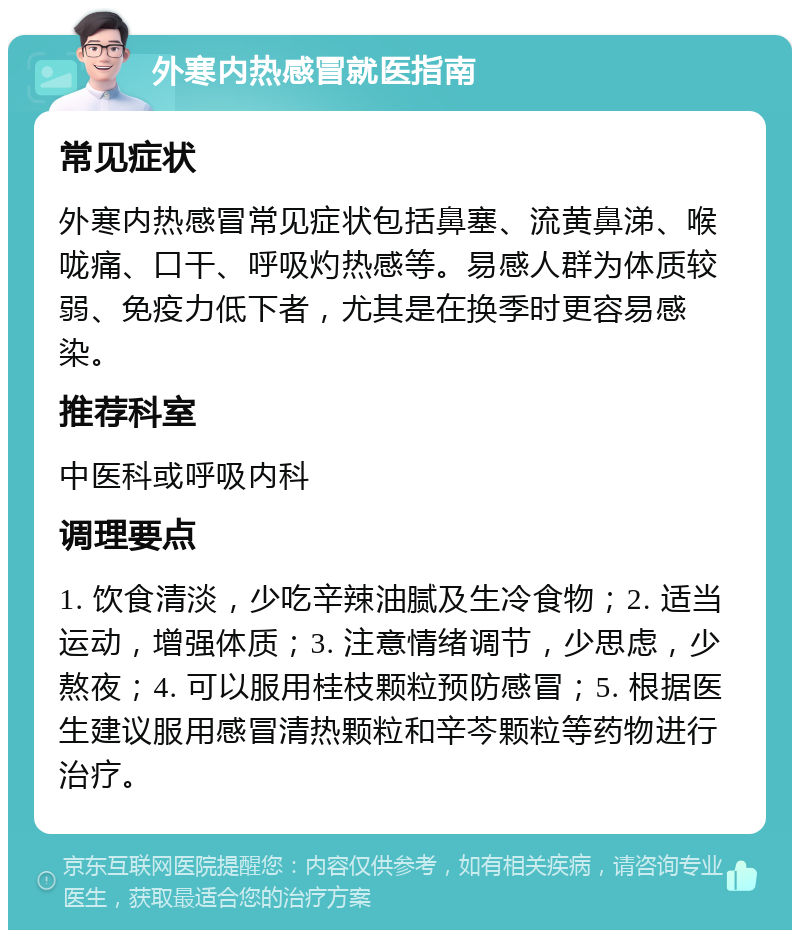 外寒内热感冒就医指南 常见症状 外寒内热感冒常见症状包括鼻塞、流黄鼻涕、喉咙痛、口干、呼吸灼热感等。易感人群为体质较弱、免疫力低下者，尤其是在换季时更容易感染。 推荐科室 中医科或呼吸内科 调理要点 1. 饮食清淡，少吃辛辣油腻及生冷食物；2. 适当运动，增强体质；3. 注意情绪调节，少思虑，少熬夜；4. 可以服用桂枝颗粒预防感冒；5. 根据医生建议服用感冒清热颗粒和辛芩颗粒等药物进行治疗。