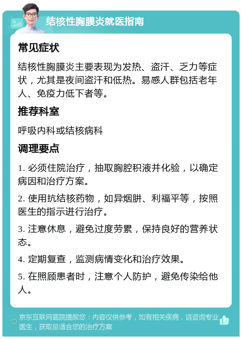 结核性胸膜炎就医指南 常见症状 结核性胸膜炎主要表现为发热、盗汗、乏力等症状，尤其是夜间盗汗和低热。易感人群包括老年人、免疫力低下者等。 推荐科室 呼吸内科或结核病科 调理要点 1. 必须住院治疗，抽取胸腔积液并化验，以确定病因和治疗方案。 2. 使用抗结核药物，如异烟肼、利福平等，按照医生的指示进行治疗。 3. 注意休息，避免过度劳累，保持良好的营养状态。 4. 定期复查，监测病情变化和治疗效果。 5. 在照顾患者时，注意个人防护，避免传染给他人。