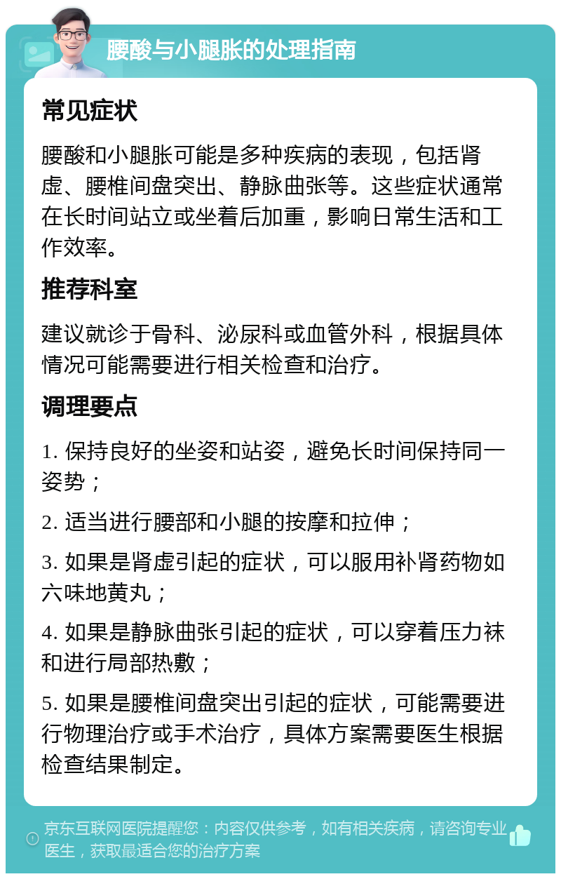 腰酸与小腿胀的处理指南 常见症状 腰酸和小腿胀可能是多种疾病的表现，包括肾虚、腰椎间盘突出、静脉曲张等。这些症状通常在长时间站立或坐着后加重，影响日常生活和工作效率。 推荐科室 建议就诊于骨科、泌尿科或血管外科，根据具体情况可能需要进行相关检查和治疗。 调理要点 1. 保持良好的坐姿和站姿，避免长时间保持同一姿势； 2. 适当进行腰部和小腿的按摩和拉伸； 3. 如果是肾虚引起的症状，可以服用补肾药物如六味地黄丸； 4. 如果是静脉曲张引起的症状，可以穿着压力袜和进行局部热敷； 5. 如果是腰椎间盘突出引起的症状，可能需要进行物理治疗或手术治疗，具体方案需要医生根据检查结果制定。