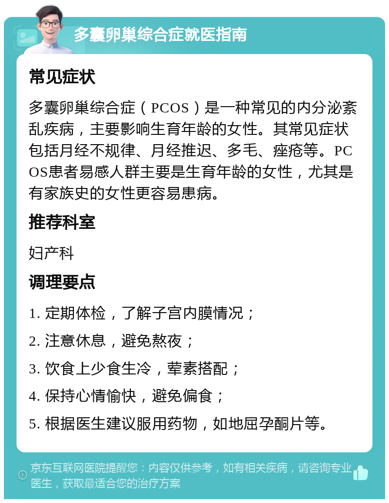 多囊卵巢综合症就医指南 常见症状 多囊卵巢综合症（PCOS）是一种常见的内分泌紊乱疾病，主要影响生育年龄的女性。其常见症状包括月经不规律、月经推迟、多毛、痤疮等。PCOS患者易感人群主要是生育年龄的女性，尤其是有家族史的女性更容易患病。 推荐科室 妇产科 调理要点 1. 定期体检，了解子宫内膜情况； 2. 注意休息，避免熬夜； 3. 饮食上少食生冷，荤素搭配； 4. 保持心情愉快，避免偏食； 5. 根据医生建议服用药物，如地屈孕酮片等。