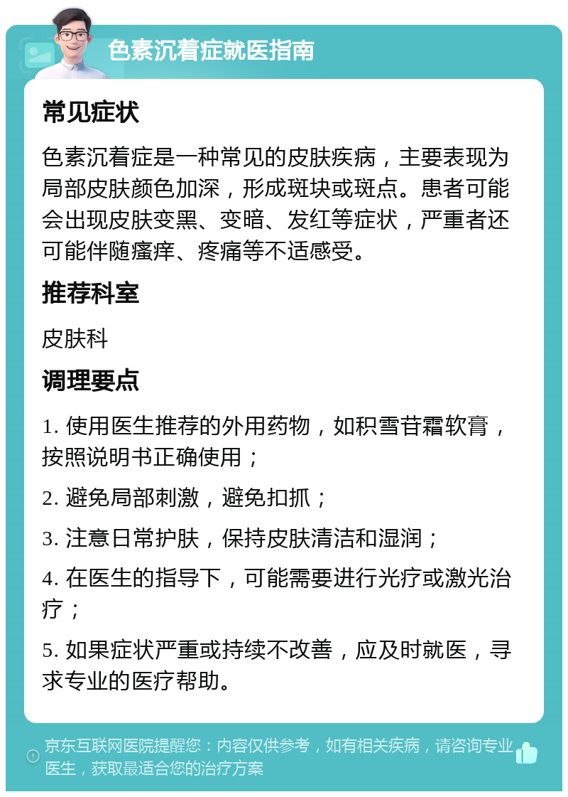 色素沉着症就医指南 常见症状 色素沉着症是一种常见的皮肤疾病，主要表现为局部皮肤颜色加深，形成斑块或斑点。患者可能会出现皮肤变黑、变暗、发红等症状，严重者还可能伴随瘙痒、疼痛等不适感受。 推荐科室 皮肤科 调理要点 1. 使用医生推荐的外用药物，如积雪苷霜软膏，按照说明书正确使用； 2. 避免局部刺激，避免扣抓； 3. 注意日常护肤，保持皮肤清洁和湿润； 4. 在医生的指导下，可能需要进行光疗或激光治疗； 5. 如果症状严重或持续不改善，应及时就医，寻求专业的医疗帮助。