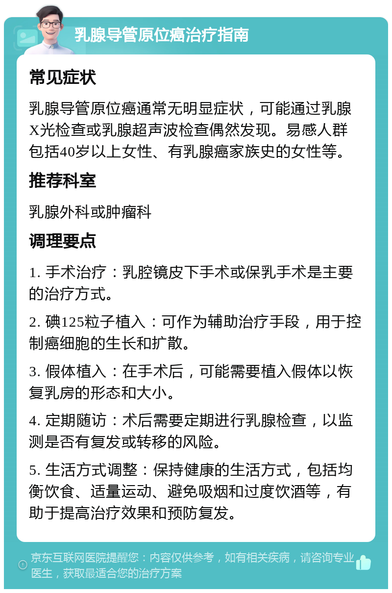 乳腺导管原位癌治疗指南 常见症状 乳腺导管原位癌通常无明显症状，可能通过乳腺X光检查或乳腺超声波检查偶然发现。易感人群包括40岁以上女性、有乳腺癌家族史的女性等。 推荐科室 乳腺外科或肿瘤科 调理要点 1. 手术治疗：乳腔镜皮下手术或保乳手术是主要的治疗方式。 2. 碘125粒子植入：可作为辅助治疗手段，用于控制癌细胞的生长和扩散。 3. 假体植入：在手术后，可能需要植入假体以恢复乳房的形态和大小。 4. 定期随访：术后需要定期进行乳腺检查，以监测是否有复发或转移的风险。 5. 生活方式调整：保持健康的生活方式，包括均衡饮食、适量运动、避免吸烟和过度饮酒等，有助于提高治疗效果和预防复发。