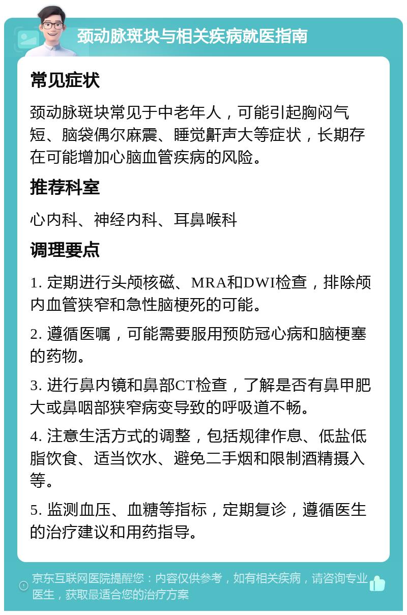 颈动脉斑块与相关疾病就医指南 常见症状 颈动脉斑块常见于中老年人，可能引起胸闷气短、脑袋偶尔麻震、睡觉鼾声大等症状，长期存在可能增加心脑血管疾病的风险。 推荐科室 心内科、神经内科、耳鼻喉科 调理要点 1. 定期进行头颅核磁、MRA和DWI检查，排除颅内血管狭窄和急性脑梗死的可能。 2. 遵循医嘱，可能需要服用预防冠心病和脑梗塞的药物。 3. 进行鼻内镜和鼻部CT检查，了解是否有鼻甲肥大或鼻咽部狭窄病变导致的呼吸道不畅。 4. 注意生活方式的调整，包括规律作息、低盐低脂饮食、适当饮水、避免二手烟和限制酒精摄入等。 5. 监测血压、血糖等指标，定期复诊，遵循医生的治疗建议和用药指导。