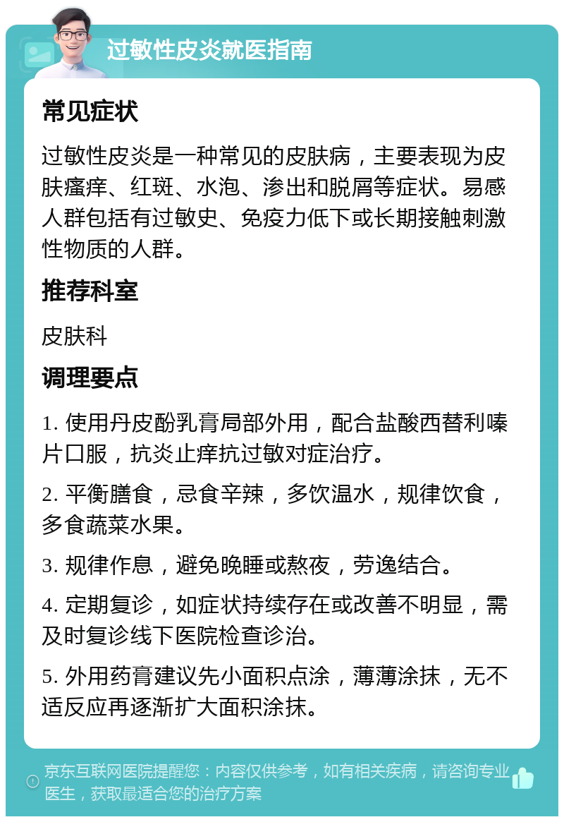 过敏性皮炎就医指南 常见症状 过敏性皮炎是一种常见的皮肤病，主要表现为皮肤瘙痒、红斑、水泡、渗出和脱屑等症状。易感人群包括有过敏史、免疫力低下或长期接触刺激性物质的人群。 推荐科室 皮肤科 调理要点 1. 使用丹皮酚乳膏局部外用，配合盐酸西替利嗪片口服，抗炎止痒抗过敏对症治疗。 2. 平衡膳食，忌食辛辣，多饮温水，规律饮食，多食蔬菜水果。 3. 规律作息，避免晚睡或熬夜，劳逸结合。 4. 定期复诊，如症状持续存在或改善不明显，需及时复诊线下医院检查诊治。 5. 外用药膏建议先小面积点涂，薄薄涂抹，无不适反应再逐渐扩大面积涂抹。