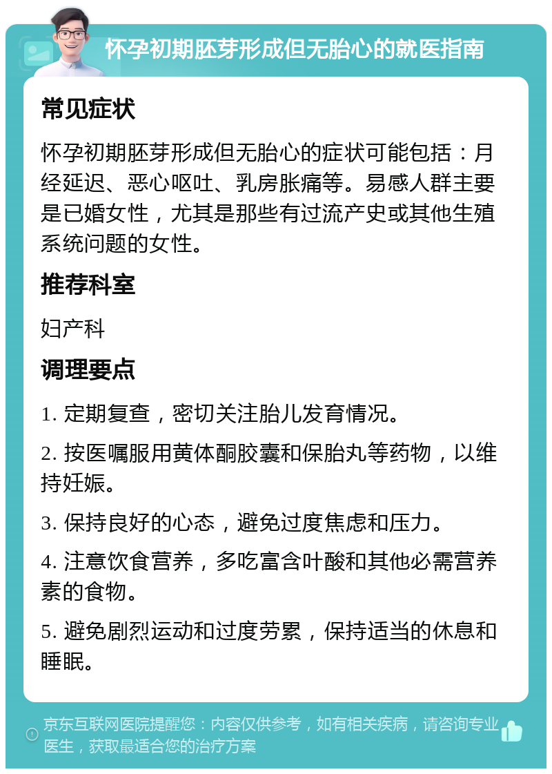 怀孕初期胚芽形成但无胎心的就医指南 常见症状 怀孕初期胚芽形成但无胎心的症状可能包括：月经延迟、恶心呕吐、乳房胀痛等。易感人群主要是已婚女性，尤其是那些有过流产史或其他生殖系统问题的女性。 推荐科室 妇产科 调理要点 1. 定期复查，密切关注胎儿发育情况。 2. 按医嘱服用黄体酮胶囊和保胎丸等药物，以维持妊娠。 3. 保持良好的心态，避免过度焦虑和压力。 4. 注意饮食营养，多吃富含叶酸和其他必需营养素的食物。 5. 避免剧烈运动和过度劳累，保持适当的休息和睡眠。