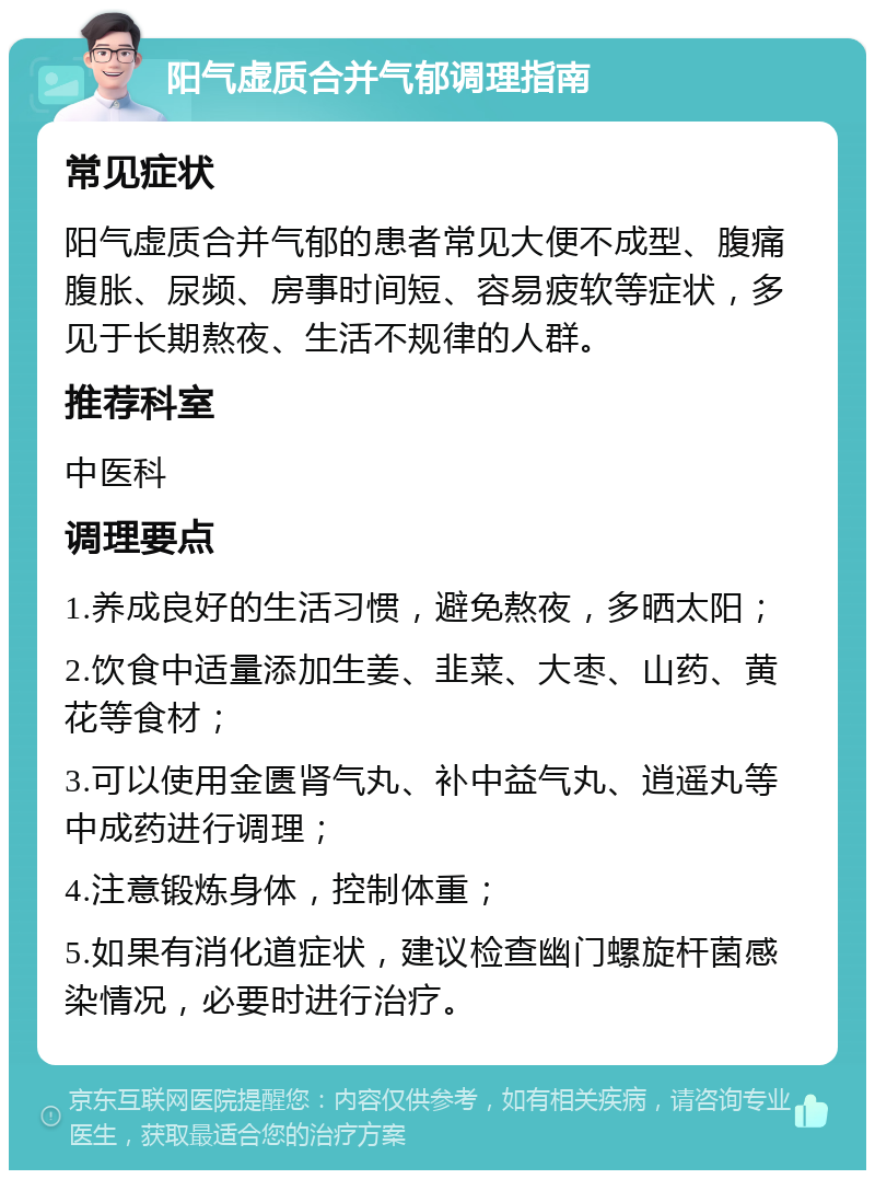 阳气虚质合并气郁调理指南 常见症状 阳气虚质合并气郁的患者常见大便不成型、腹痛腹胀、尿频、房事时间短、容易疲软等症状，多见于长期熬夜、生活不规律的人群。 推荐科室 中医科 调理要点 1.养成良好的生活习惯，避免熬夜，多晒太阳； 2.饮食中适量添加生姜、韭菜、大枣、山药、黄花等食材； 3.可以使用金匮肾气丸、补中益气丸、逍遥丸等中成药进行调理； 4.注意锻炼身体，控制体重； 5.如果有消化道症状，建议检查幽门螺旋杆菌感染情况，必要时进行治疗。