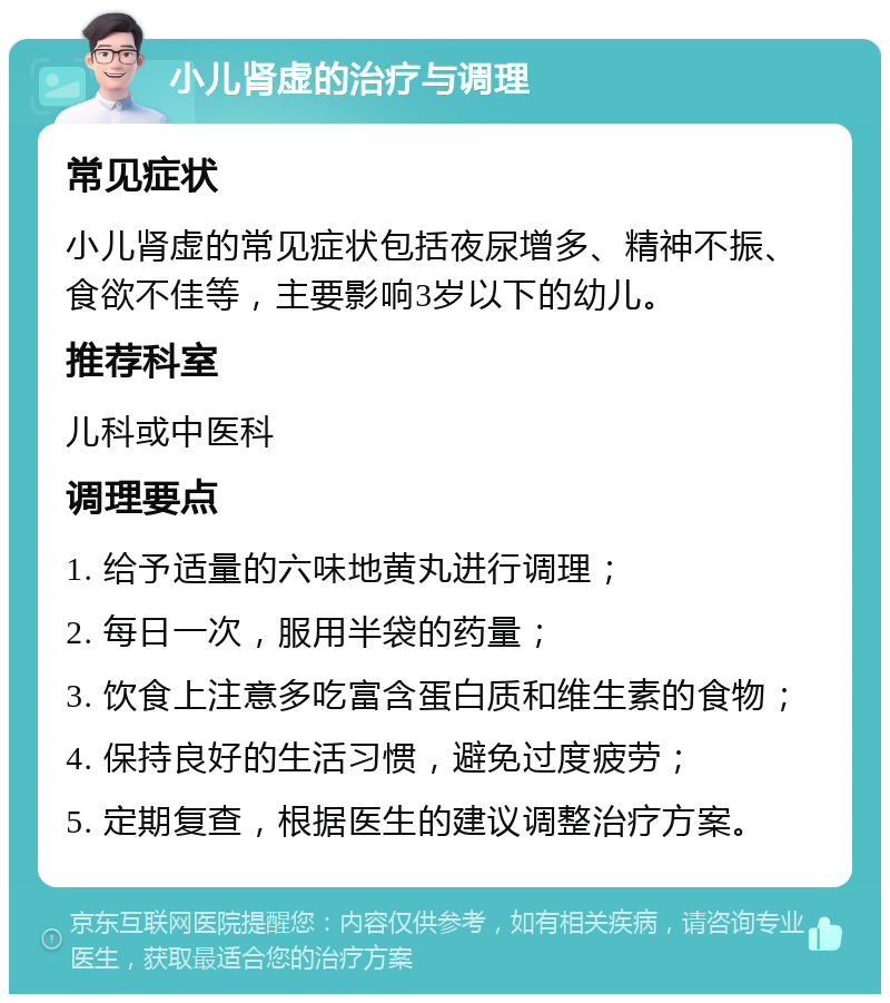 小儿肾虚的治疗与调理 常见症状 小儿肾虚的常见症状包括夜尿增多、精神不振、食欲不佳等，主要影响3岁以下的幼儿。 推荐科室 儿科或中医科 调理要点 1. 给予适量的六味地黄丸进行调理； 2. 每日一次，服用半袋的药量； 3. 饮食上注意多吃富含蛋白质和维生素的食物； 4. 保持良好的生活习惯，避免过度疲劳； 5. 定期复查，根据医生的建议调整治疗方案。