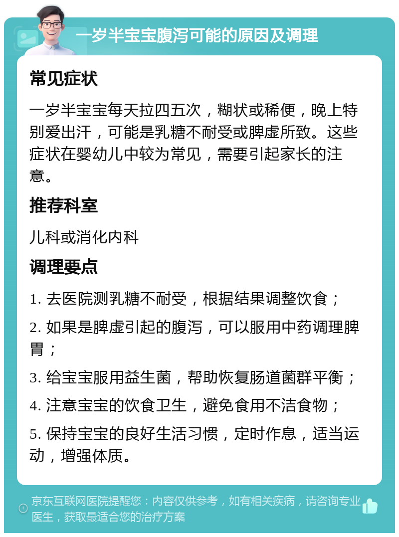 一岁半宝宝腹泻可能的原因及调理 常见症状 一岁半宝宝每天拉四五次，糊状或稀便，晚上特别爱出汗，可能是乳糖不耐受或脾虚所致。这些症状在婴幼儿中较为常见，需要引起家长的注意。 推荐科室 儿科或消化内科 调理要点 1. 去医院测乳糖不耐受，根据结果调整饮食； 2. 如果是脾虚引起的腹泻，可以服用中药调理脾胃； 3. 给宝宝服用益生菌，帮助恢复肠道菌群平衡； 4. 注意宝宝的饮食卫生，避免食用不洁食物； 5. 保持宝宝的良好生活习惯，定时作息，适当运动，增强体质。